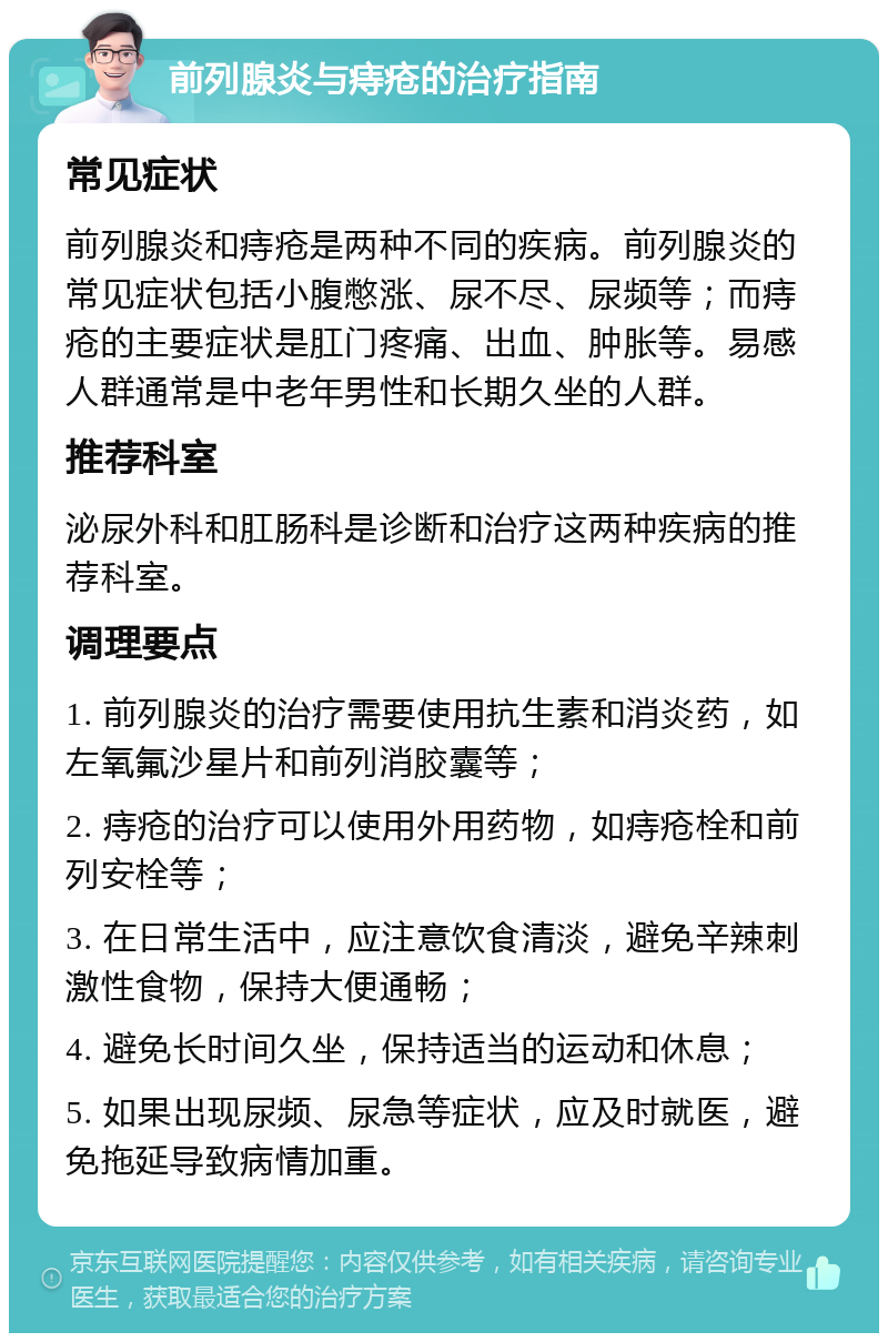 前列腺炎与痔疮的治疗指南 常见症状 前列腺炎和痔疮是两种不同的疾病。前列腺炎的常见症状包括小腹憋涨、尿不尽、尿频等；而痔疮的主要症状是肛门疼痛、出血、肿胀等。易感人群通常是中老年男性和长期久坐的人群。 推荐科室 泌尿外科和肛肠科是诊断和治疗这两种疾病的推荐科室。 调理要点 1. 前列腺炎的治疗需要使用抗生素和消炎药，如左氧氟沙星片和前列消胶囊等； 2. 痔疮的治疗可以使用外用药物，如痔疮栓和前列安栓等； 3. 在日常生活中，应注意饮食清淡，避免辛辣刺激性食物，保持大便通畅； 4. 避免长时间久坐，保持适当的运动和休息； 5. 如果出现尿频、尿急等症状，应及时就医，避免拖延导致病情加重。