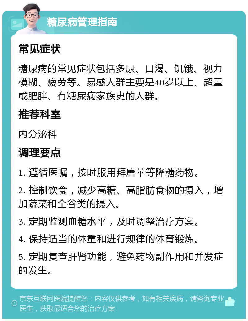 糖尿病管理指南 常见症状 糖尿病的常见症状包括多尿、口渴、饥饿、视力模糊、疲劳等。易感人群主要是40岁以上、超重或肥胖、有糖尿病家族史的人群。 推荐科室 内分泌科 调理要点 1. 遵循医嘱，按时服用拜唐苹等降糖药物。 2. 控制饮食，减少高糖、高脂肪食物的摄入，增加蔬菜和全谷类的摄入。 3. 定期监测血糖水平，及时调整治疗方案。 4. 保持适当的体重和进行规律的体育锻炼。 5. 定期复查肝肾功能，避免药物副作用和并发症的发生。