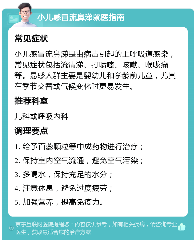 小儿感冒流鼻涕就医指南 常见症状 小儿感冒流鼻涕是由病毒引起的上呼吸道感染，常见症状包括流清涕、打喷嚏、咳嗽、喉咙痛等。易感人群主要是婴幼儿和学龄前儿童，尤其在季节交替或气候变化时更易发生。 推荐科室 儿科或呼吸内科 调理要点 1. 给予百蕊颗粒等中成药物进行治疗； 2. 保持室内空气流通，避免空气污染； 3. 多喝水，保持充足的水分； 4. 注意休息，避免过度疲劳； 5. 加强营养，提高免疫力。