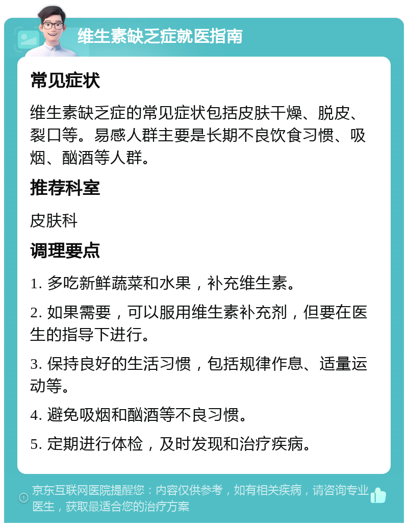 维生素缺乏症就医指南 常见症状 维生素缺乏症的常见症状包括皮肤干燥、脱皮、裂口等。易感人群主要是长期不良饮食习惯、吸烟、酗酒等人群。 推荐科室 皮肤科 调理要点 1. 多吃新鲜蔬菜和水果，补充维生素。 2. 如果需要，可以服用维生素补充剂，但要在医生的指导下进行。 3. 保持良好的生活习惯，包括规律作息、适量运动等。 4. 避免吸烟和酗酒等不良习惯。 5. 定期进行体检，及时发现和治疗疾病。