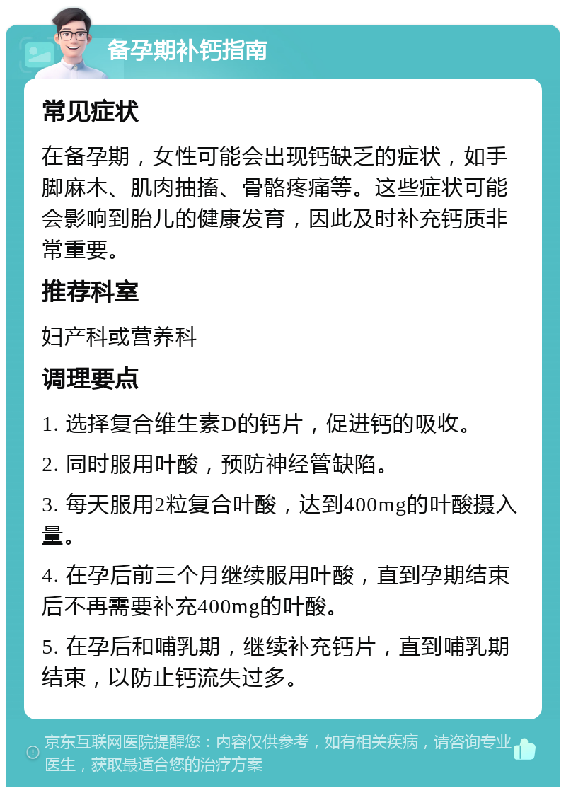 备孕期补钙指南 常见症状 在备孕期，女性可能会出现钙缺乏的症状，如手脚麻木、肌肉抽搐、骨骼疼痛等。这些症状可能会影响到胎儿的健康发育，因此及时补充钙质非常重要。 推荐科室 妇产科或营养科 调理要点 1. 选择复合维生素D的钙片，促进钙的吸收。 2. 同时服用叶酸，预防神经管缺陷。 3. 每天服用2粒复合叶酸，达到400mg的叶酸摄入量。 4. 在孕后前三个月继续服用叶酸，直到孕期结束后不再需要补充400mg的叶酸。 5. 在孕后和哺乳期，继续补充钙片，直到哺乳期结束，以防止钙流失过多。