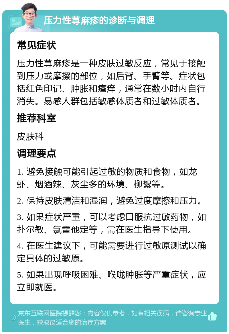 压力性荨麻疹的诊断与调理 常见症状 压力性荨麻疹是一种皮肤过敏反应，常见于接触到压力或摩擦的部位，如后背、手臂等。症状包括红色印记、肿胀和瘙痒，通常在数小时内自行消失。易感人群包括敏感体质者和过敏体质者。 推荐科室 皮肤科 调理要点 1. 避免接触可能引起过敏的物质和食物，如龙虾、烟酒辣、灰尘多的环境、柳絮等。 2. 保持皮肤清洁和湿润，避免过度摩擦和压力。 3. 如果症状严重，可以考虑口服抗过敏药物，如扑尔敏、氯雷他定等，需在医生指导下使用。 4. 在医生建议下，可能需要进行过敏原测试以确定具体的过敏原。 5. 如果出现呼吸困难、喉咙肿胀等严重症状，应立即就医。