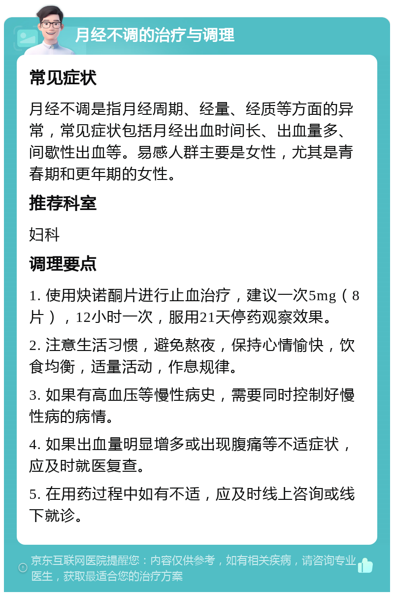 月经不调的治疗与调理 常见症状 月经不调是指月经周期、经量、经质等方面的异常，常见症状包括月经出血时间长、出血量多、间歇性出血等。易感人群主要是女性，尤其是青春期和更年期的女性。 推荐科室 妇科 调理要点 1. 使用炔诺酮片进行止血治疗，建议一次5mg（8片），12小时一次，服用21天停药观察效果。 2. 注意生活习惯，避免熬夜，保持心情愉快，饮食均衡，适量活动，作息规律。 3. 如果有高血压等慢性病史，需要同时控制好慢性病的病情。 4. 如果出血量明显增多或出现腹痛等不适症状，应及时就医复查。 5. 在用药过程中如有不适，应及时线上咨询或线下就诊。