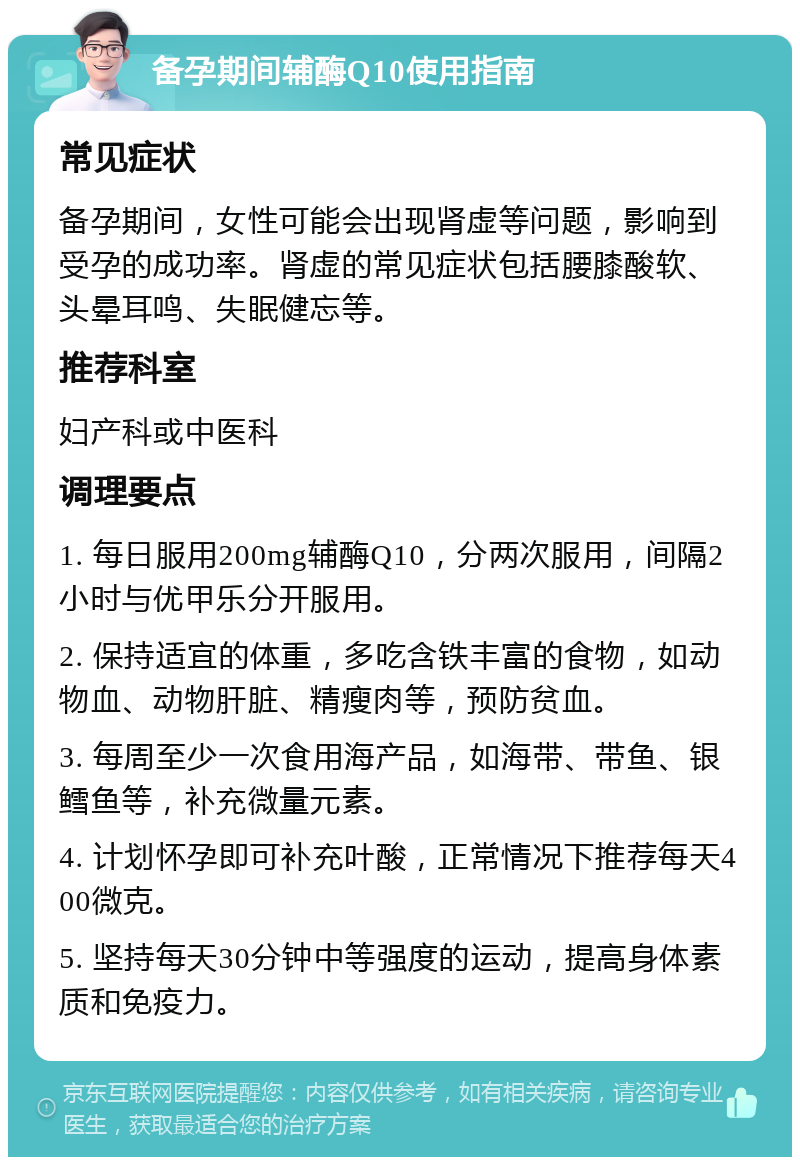 备孕期间辅酶Q10使用指南 常见症状 备孕期间，女性可能会出现肾虚等问题，影响到受孕的成功率。肾虚的常见症状包括腰膝酸软、头晕耳鸣、失眠健忘等。 推荐科室 妇产科或中医科 调理要点 1. 每日服用200mg辅酶Q10，分两次服用，间隔2小时与优甲乐分开服用。 2. 保持适宜的体重，多吃含铁丰富的食物，如动物血、动物肝脏、精瘦肉等，预防贫血。 3. 每周至少一次食用海产品，如海带、带鱼、银鳕鱼等，补充微量元素。 4. 计划怀孕即可补充叶酸，正常情况下推荐每天400微克。 5. 坚持每天30分钟中等强度的运动，提高身体素质和免疫力。