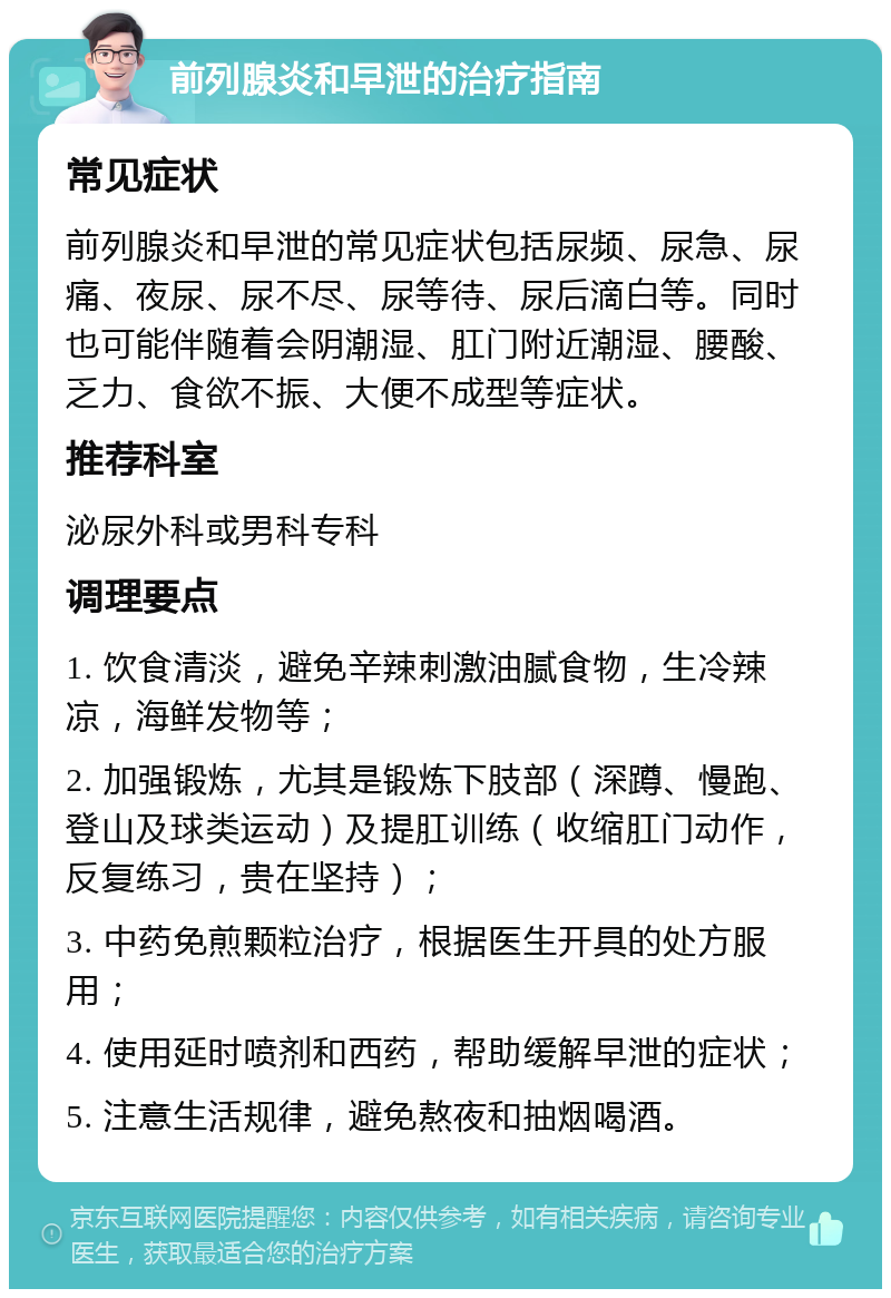 前列腺炎和早泄的治疗指南 常见症状 前列腺炎和早泄的常见症状包括尿频、尿急、尿痛、夜尿、尿不尽、尿等待、尿后滴白等。同时也可能伴随着会阴潮湿、肛门附近潮湿、腰酸、乏力、食欲不振、大便不成型等症状。 推荐科室 泌尿外科或男科专科 调理要点 1. 饮食清淡，避免辛辣刺激油腻食物，生冷辣凉，海鲜发物等； 2. 加强锻炼，尤其是锻炼下肢部（深蹲、慢跑、登山及球类运动）及提肛训练（收缩肛门动作，反复练习，贵在坚持）； 3. 中药免煎颗粒治疗，根据医生开具的处方服用； 4. 使用延时喷剂和西药，帮助缓解早泄的症状； 5. 注意生活规律，避免熬夜和抽烟喝酒。