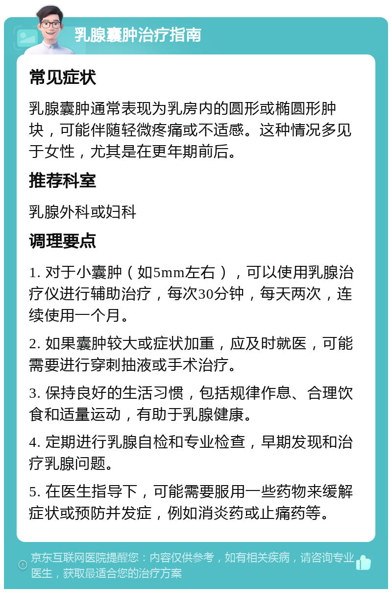 乳腺囊肿治疗指南 常见症状 乳腺囊肿通常表现为乳房内的圆形或椭圆形肿块，可能伴随轻微疼痛或不适感。这种情况多见于女性，尤其是在更年期前后。 推荐科室 乳腺外科或妇科 调理要点 1. 对于小囊肿（如5mm左右），可以使用乳腺治疗仪进行辅助治疗，每次30分钟，每天两次，连续使用一个月。 2. 如果囊肿较大或症状加重，应及时就医，可能需要进行穿刺抽液或手术治疗。 3. 保持良好的生活习惯，包括规律作息、合理饮食和适量运动，有助于乳腺健康。 4. 定期进行乳腺自检和专业检查，早期发现和治疗乳腺问题。 5. 在医生指导下，可能需要服用一些药物来缓解症状或预防并发症，例如消炎药或止痛药等。