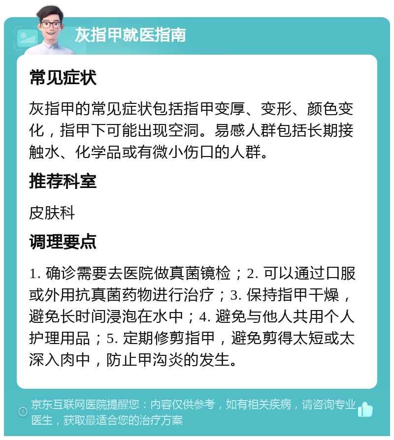 灰指甲就医指南 常见症状 灰指甲的常见症状包括指甲变厚、变形、颜色变化，指甲下可能出现空洞。易感人群包括长期接触水、化学品或有微小伤口的人群。 推荐科室 皮肤科 调理要点 1. 确诊需要去医院做真菌镜检；2. 可以通过口服或外用抗真菌药物进行治疗；3. 保持指甲干燥，避免长时间浸泡在水中；4. 避免与他人共用个人护理用品；5. 定期修剪指甲，避免剪得太短或太深入肉中，防止甲沟炎的发生。