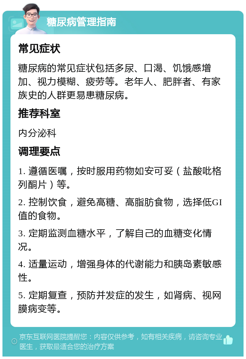 糖尿病管理指南 常见症状 糖尿病的常见症状包括多尿、口渴、饥饿感增加、视力模糊、疲劳等。老年人、肥胖者、有家族史的人群更易患糖尿病。 推荐科室 内分泌科 调理要点 1. 遵循医嘱，按时服用药物如安可妥（盐酸吡格列酮片）等。 2. 控制饮食，避免高糖、高脂肪食物，选择低GI值的食物。 3. 定期监测血糖水平，了解自己的血糖变化情况。 4. 适量运动，增强身体的代谢能力和胰岛素敏感性。 5. 定期复查，预防并发症的发生，如肾病、视网膜病变等。