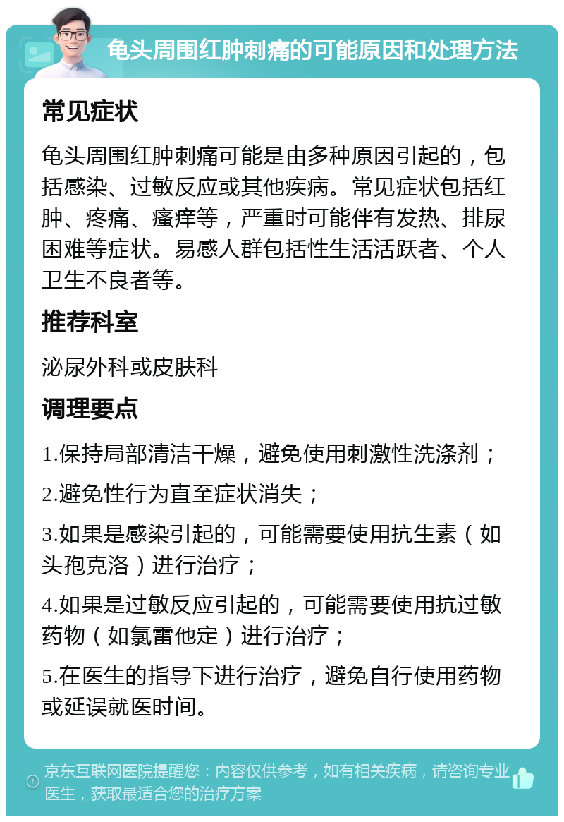 龟头周围红肿刺痛的可能原因和处理方法 常见症状 龟头周围红肿刺痛可能是由多种原因引起的，包括感染、过敏反应或其他疾病。常见症状包括红肿、疼痛、瘙痒等，严重时可能伴有发热、排尿困难等症状。易感人群包括性生活活跃者、个人卫生不良者等。 推荐科室 泌尿外科或皮肤科 调理要点 1.保持局部清洁干燥，避免使用刺激性洗涤剂； 2.避免性行为直至症状消失； 3.如果是感染引起的，可能需要使用抗生素（如头孢克洛）进行治疗； 4.如果是过敏反应引起的，可能需要使用抗过敏药物（如氯雷他定）进行治疗； 5.在医生的指导下进行治疗，避免自行使用药物或延误就医时间。