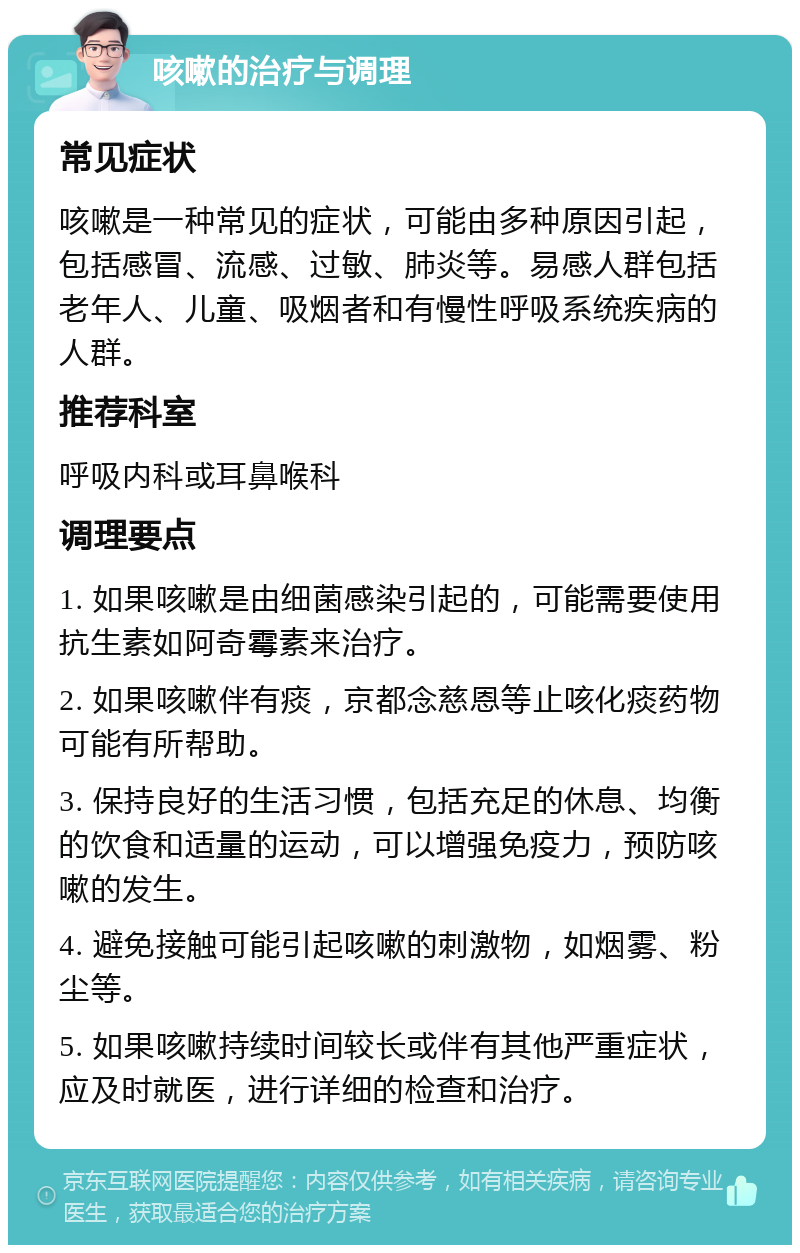 咳嗽的治疗与调理 常见症状 咳嗽是一种常见的症状，可能由多种原因引起，包括感冒、流感、过敏、肺炎等。易感人群包括老年人、儿童、吸烟者和有慢性呼吸系统疾病的人群。 推荐科室 呼吸内科或耳鼻喉科 调理要点 1. 如果咳嗽是由细菌感染引起的，可能需要使用抗生素如阿奇霉素来治疗。 2. 如果咳嗽伴有痰，京都念慈恩等止咳化痰药物可能有所帮助。 3. 保持良好的生活习惯，包括充足的休息、均衡的饮食和适量的运动，可以增强免疫力，预防咳嗽的发生。 4. 避免接触可能引起咳嗽的刺激物，如烟雾、粉尘等。 5. 如果咳嗽持续时间较长或伴有其他严重症状，应及时就医，进行详细的检查和治疗。