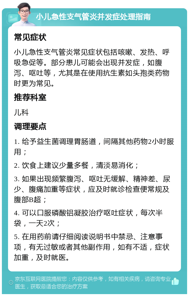 小儿急性支气管炎并发症处理指南 常见症状 小儿急性支气管炎常见症状包括咳嗽、发热、呼吸急促等。部分患儿可能会出现并发症，如腹泻、呕吐等，尤其是在使用抗生素如头孢类药物时更为常见。 推荐科室 儿科 调理要点 1. 给予益生菌调理胃肠道，间隔其他药物2小时服用； 2. 饮食上建议少量多餐，清淡易消化； 3. 如果出现频繁腹泻、呕吐无缓解、精神差、尿少、腹痛加重等症状，应及时就诊检查便常规及腹部B超； 4. 可以口服磷酸铝凝胶治疗呕吐症状，每次半袋，一天2次； 5. 在用药前请仔细阅读说明书中禁忌、注意事项，有无过敏或者其他副作用，如有不适，症状加重，及时就医。