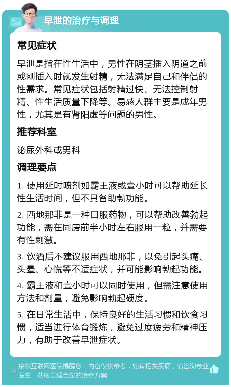 早泄的治疗与调理 常见症状 早泄是指在性生活中，男性在阴茎插入阴道之前或刚插入时就发生射精，无法满足自己和伴侣的性需求。常见症状包括射精过快、无法控制射精、性生活质量下降等。易感人群主要是成年男性，尤其是有肾阳虚等问题的男性。 推荐科室 泌尿外科或男科 调理要点 1. 使用延时喷剂如霸王液或壹小时可以帮助延长性生活时间，但不具备助勃功能。 2. 西地那非是一种口服药物，可以帮助改善勃起功能，需在同房前半小时左右服用一粒，并需要有性刺激。 3. 饮酒后不建议服用西地那非，以免引起头痛、头晕、心慌等不适症状，并可能影响勃起功能。 4. 霸王液和壹小时可以同时使用，但需注意使用方法和剂量，避免影响勃起硬度。 5. 在日常生活中，保持良好的生活习惯和饮食习惯，适当进行体育锻炼，避免过度疲劳和精神压力，有助于改善早泄症状。