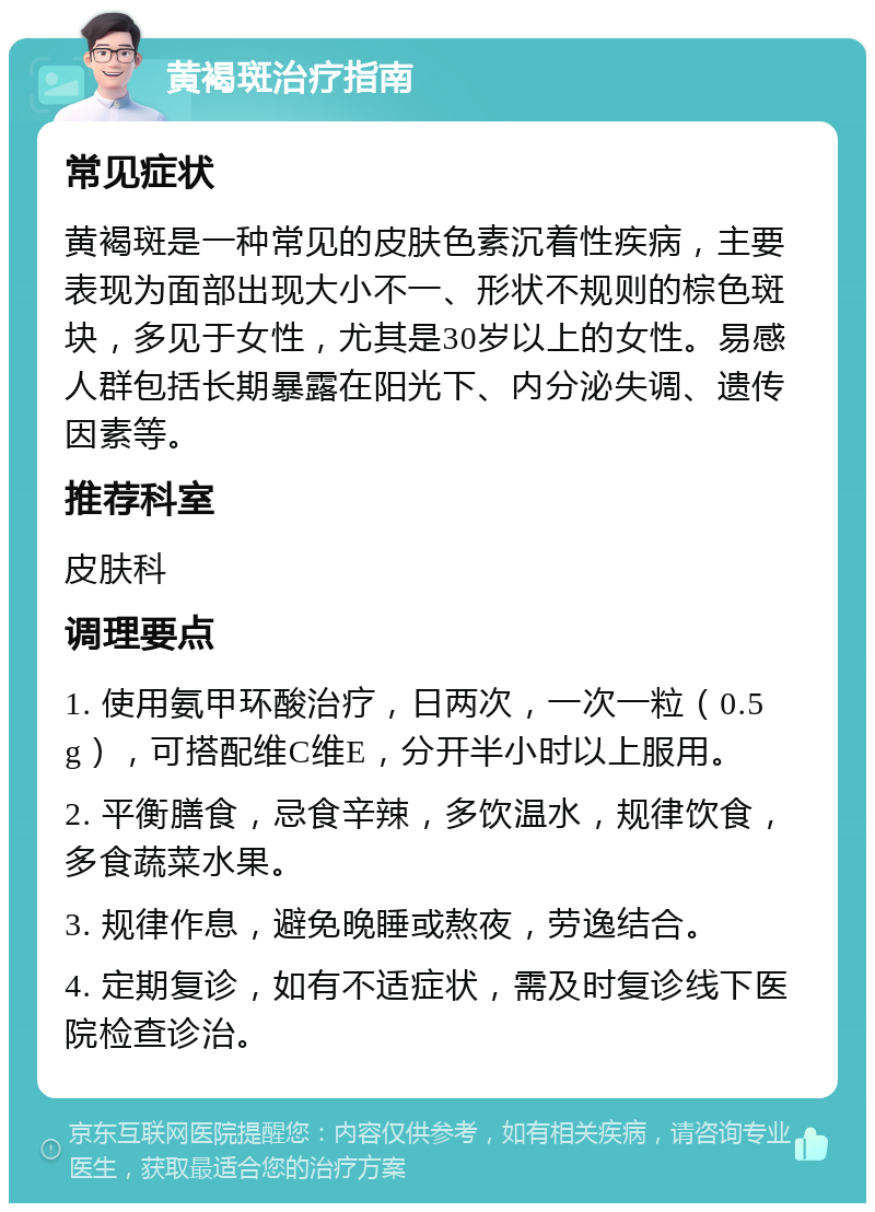 黄褐斑治疗指南 常见症状 黄褐斑是一种常见的皮肤色素沉着性疾病，主要表现为面部出现大小不一、形状不规则的棕色斑块，多见于女性，尤其是30岁以上的女性。易感人群包括长期暴露在阳光下、内分泌失调、遗传因素等。 推荐科室 皮肤科 调理要点 1. 使用氨甲环酸治疗，日两次，一次一粒（0.5g），可搭配维C维E，分开半小时以上服用。 2. 平衡膳食，忌食辛辣，多饮温水，规律饮食，多食蔬菜水果。 3. 规律作息，避免晚睡或熬夜，劳逸结合。 4. 定期复诊，如有不适症状，需及时复诊线下医院检查诊治。