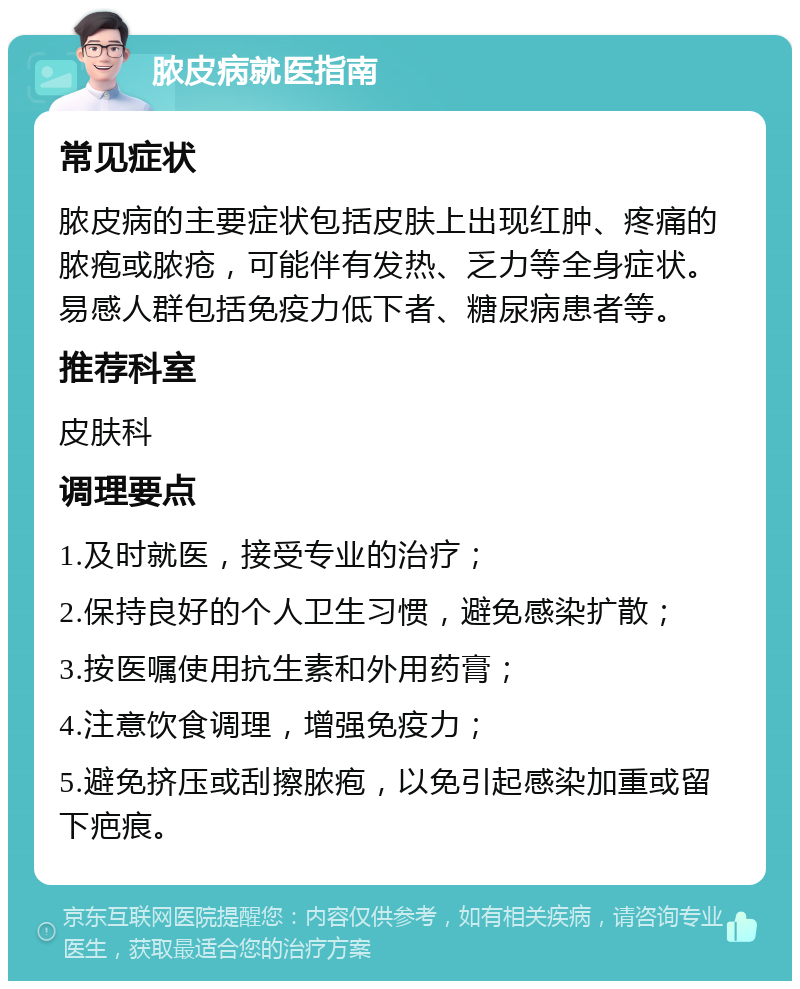 脓皮病就医指南 常见症状 脓皮病的主要症状包括皮肤上出现红肿、疼痛的脓疱或脓疮，可能伴有发热、乏力等全身症状。易感人群包括免疫力低下者、糖尿病患者等。 推荐科室 皮肤科 调理要点 1.及时就医，接受专业的治疗； 2.保持良好的个人卫生习惯，避免感染扩散； 3.按医嘱使用抗生素和外用药膏； 4.注意饮食调理，增强免疫力； 5.避免挤压或刮擦脓疱，以免引起感染加重或留下疤痕。