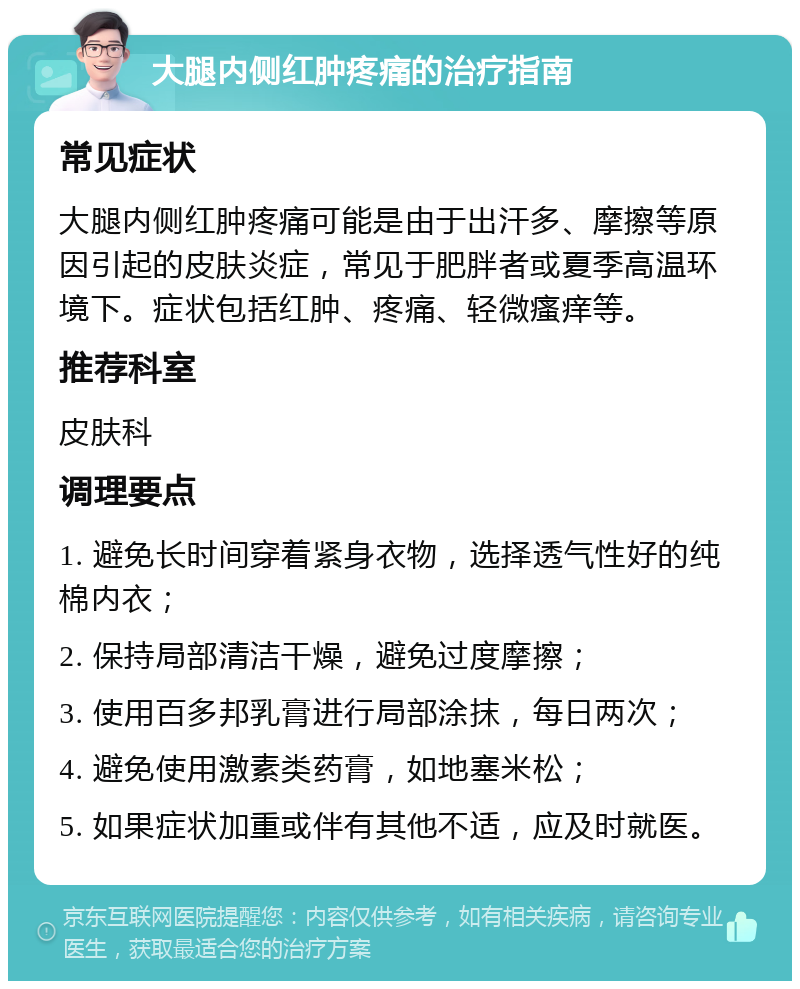 大腿内侧红肿疼痛的治疗指南 常见症状 大腿内侧红肿疼痛可能是由于出汗多、摩擦等原因引起的皮肤炎症，常见于肥胖者或夏季高温环境下。症状包括红肿、疼痛、轻微瘙痒等。 推荐科室 皮肤科 调理要点 1. 避免长时间穿着紧身衣物，选择透气性好的纯棉内衣； 2. 保持局部清洁干燥，避免过度摩擦； 3. 使用百多邦乳膏进行局部涂抹，每日两次； 4. 避免使用激素类药膏，如地塞米松； 5. 如果症状加重或伴有其他不适，应及时就医。