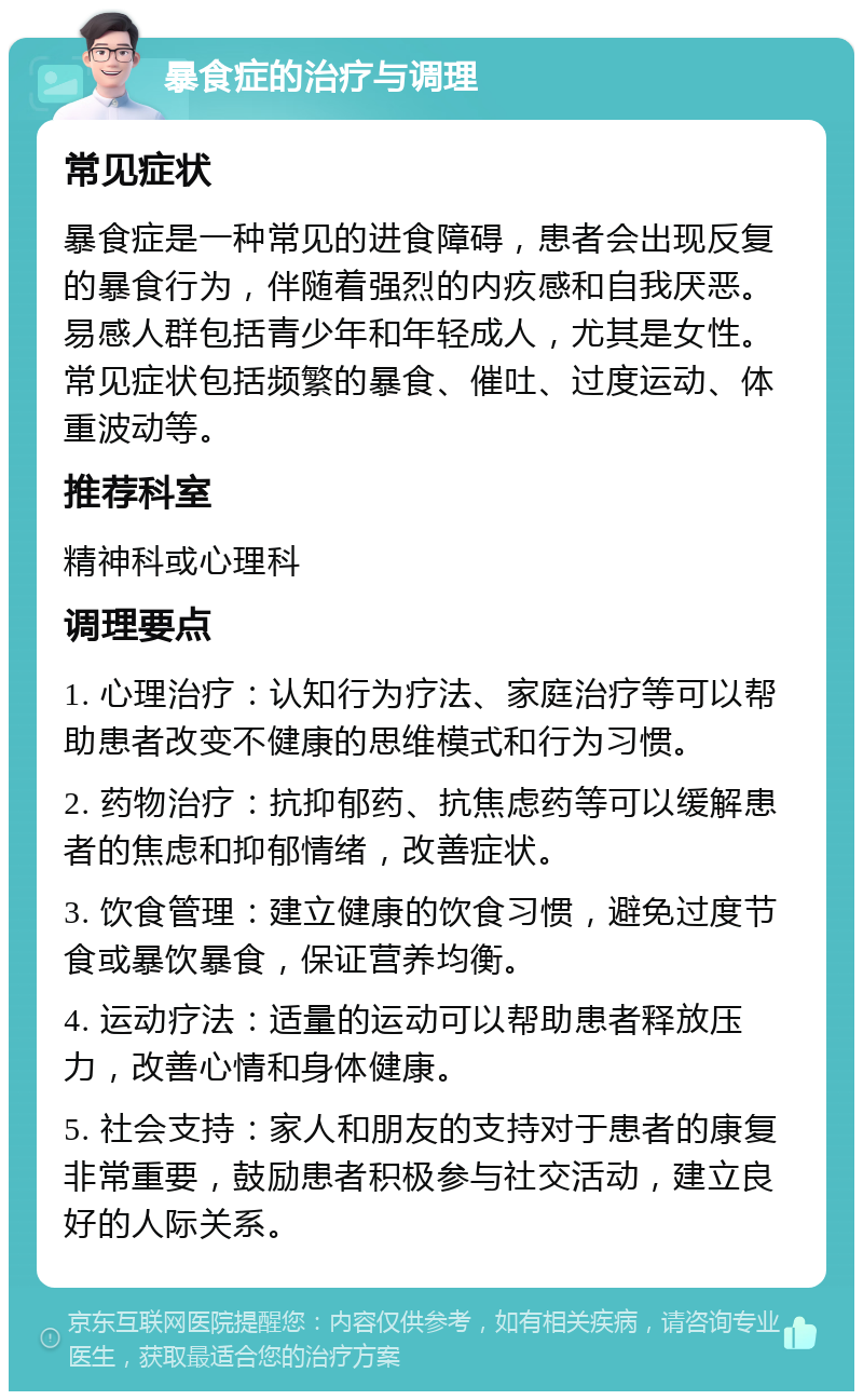 暴食症的治疗与调理 常见症状 暴食症是一种常见的进食障碍，患者会出现反复的暴食行为，伴随着强烈的内疚感和自我厌恶。易感人群包括青少年和年轻成人，尤其是女性。常见症状包括频繁的暴食、催吐、过度运动、体重波动等。 推荐科室 精神科或心理科 调理要点 1. 心理治疗：认知行为疗法、家庭治疗等可以帮助患者改变不健康的思维模式和行为习惯。 2. 药物治疗：抗抑郁药、抗焦虑药等可以缓解患者的焦虑和抑郁情绪，改善症状。 3. 饮食管理：建立健康的饮食习惯，避免过度节食或暴饮暴食，保证营养均衡。 4. 运动疗法：适量的运动可以帮助患者释放压力，改善心情和身体健康。 5. 社会支持：家人和朋友的支持对于患者的康复非常重要，鼓励患者积极参与社交活动，建立良好的人际关系。