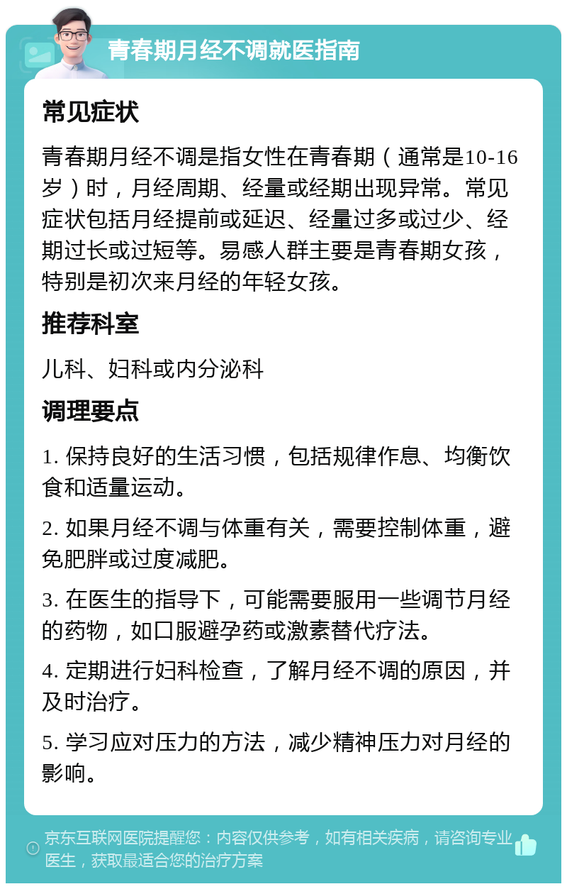 青春期月经不调就医指南 常见症状 青春期月经不调是指女性在青春期（通常是10-16岁）时，月经周期、经量或经期出现异常。常见症状包括月经提前或延迟、经量过多或过少、经期过长或过短等。易感人群主要是青春期女孩，特别是初次来月经的年轻女孩。 推荐科室 儿科、妇科或内分泌科 调理要点 1. 保持良好的生活习惯，包括规律作息、均衡饮食和适量运动。 2. 如果月经不调与体重有关，需要控制体重，避免肥胖或过度减肥。 3. 在医生的指导下，可能需要服用一些调节月经的药物，如口服避孕药或激素替代疗法。 4. 定期进行妇科检查，了解月经不调的原因，并及时治疗。 5. 学习应对压力的方法，减少精神压力对月经的影响。