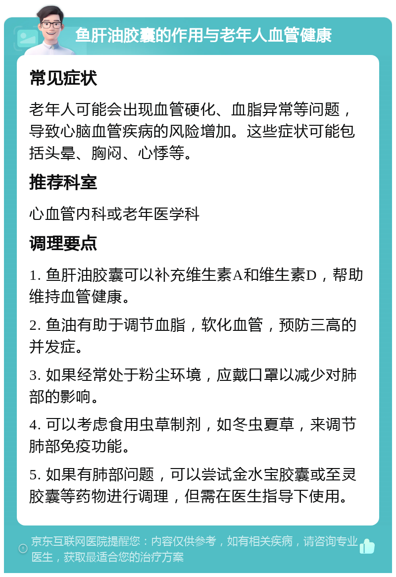 鱼肝油胶囊的作用与老年人血管健康 常见症状 老年人可能会出现血管硬化、血脂异常等问题，导致心脑血管疾病的风险增加。这些症状可能包括头晕、胸闷、心悸等。 推荐科室 心血管内科或老年医学科 调理要点 1. 鱼肝油胶囊可以补充维生素A和维生素D，帮助维持血管健康。 2. 鱼油有助于调节血脂，软化血管，预防三高的并发症。 3. 如果经常处于粉尘环境，应戴口罩以减少对肺部的影响。 4. 可以考虑食用虫草制剂，如冬虫夏草，来调节肺部免疫功能。 5. 如果有肺部问题，可以尝试金水宝胶囊或至灵胶囊等药物进行调理，但需在医生指导下使用。