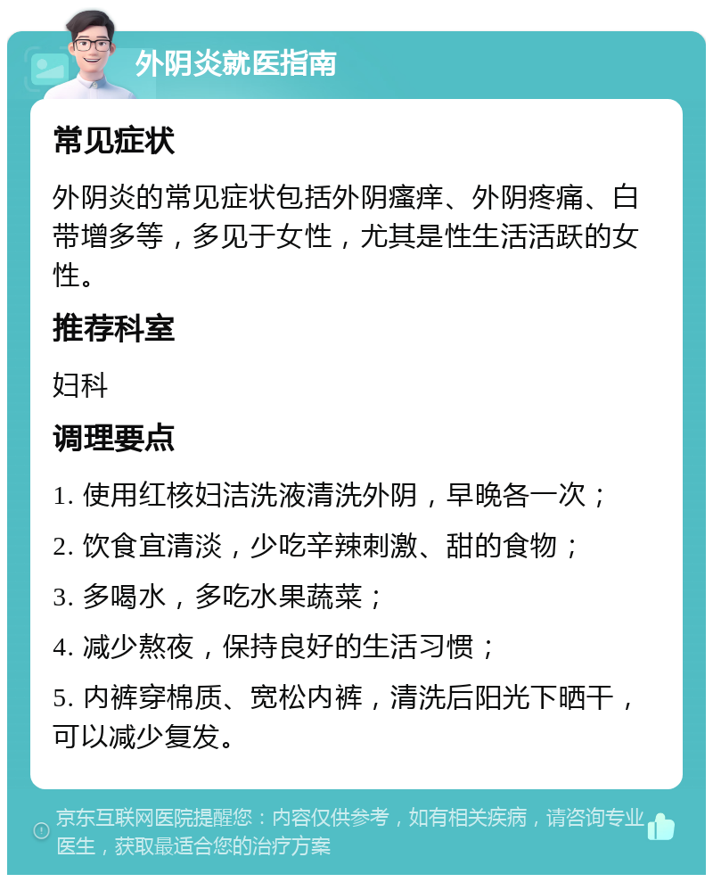 外阴炎就医指南 常见症状 外阴炎的常见症状包括外阴瘙痒、外阴疼痛、白带增多等，多见于女性，尤其是性生活活跃的女性。 推荐科室 妇科 调理要点 1. 使用红核妇洁洗液清洗外阴，早晚各一次； 2. 饮食宜清淡，少吃辛辣刺激、甜的食物； 3. 多喝水，多吃水果蔬菜； 4. 减少熬夜，保持良好的生活习惯； 5. 内裤穿棉质、宽松内裤，清洗后阳光下晒干，可以减少复发。