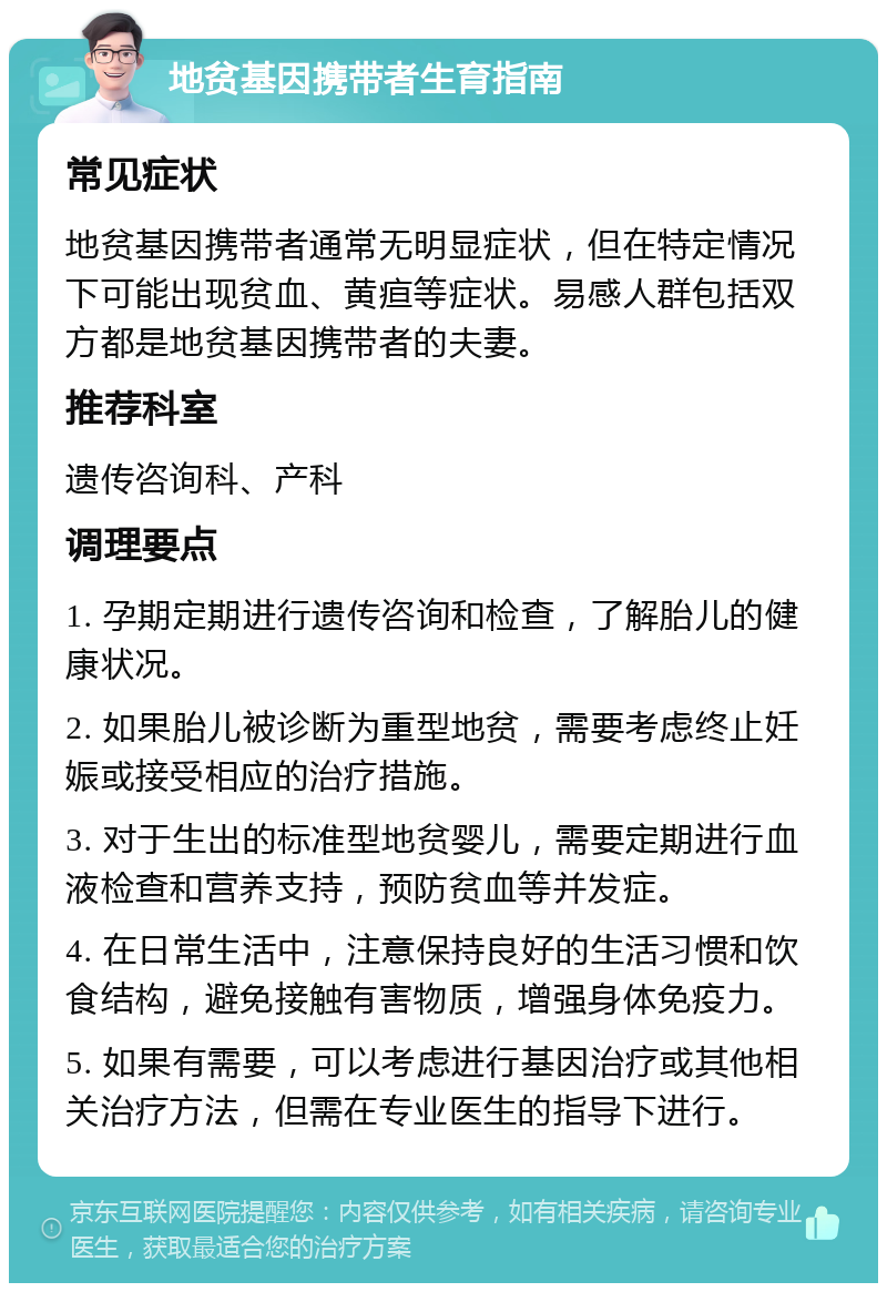 地贫基因携带者生育指南 常见症状 地贫基因携带者通常无明显症状，但在特定情况下可能出现贫血、黄疸等症状。易感人群包括双方都是地贫基因携带者的夫妻。 推荐科室 遗传咨询科、产科 调理要点 1. 孕期定期进行遗传咨询和检查，了解胎儿的健康状况。 2. 如果胎儿被诊断为重型地贫，需要考虑终止妊娠或接受相应的治疗措施。 3. 对于生出的标准型地贫婴儿，需要定期进行血液检查和营养支持，预防贫血等并发症。 4. 在日常生活中，注意保持良好的生活习惯和饮食结构，避免接触有害物质，增强身体免疫力。 5. 如果有需要，可以考虑进行基因治疗或其他相关治疗方法，但需在专业医生的指导下进行。