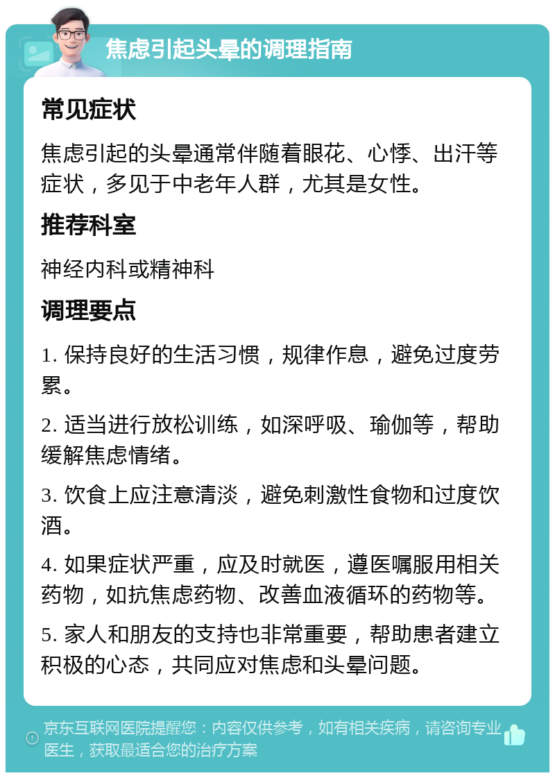 焦虑引起头晕的调理指南 常见症状 焦虑引起的头晕通常伴随着眼花、心悸、出汗等症状，多见于中老年人群，尤其是女性。 推荐科室 神经内科或精神科 调理要点 1. 保持良好的生活习惯，规律作息，避免过度劳累。 2. 适当进行放松训练，如深呼吸、瑜伽等，帮助缓解焦虑情绪。 3. 饮食上应注意清淡，避免刺激性食物和过度饮酒。 4. 如果症状严重，应及时就医，遵医嘱服用相关药物，如抗焦虑药物、改善血液循环的药物等。 5. 家人和朋友的支持也非常重要，帮助患者建立积极的心态，共同应对焦虑和头晕问题。