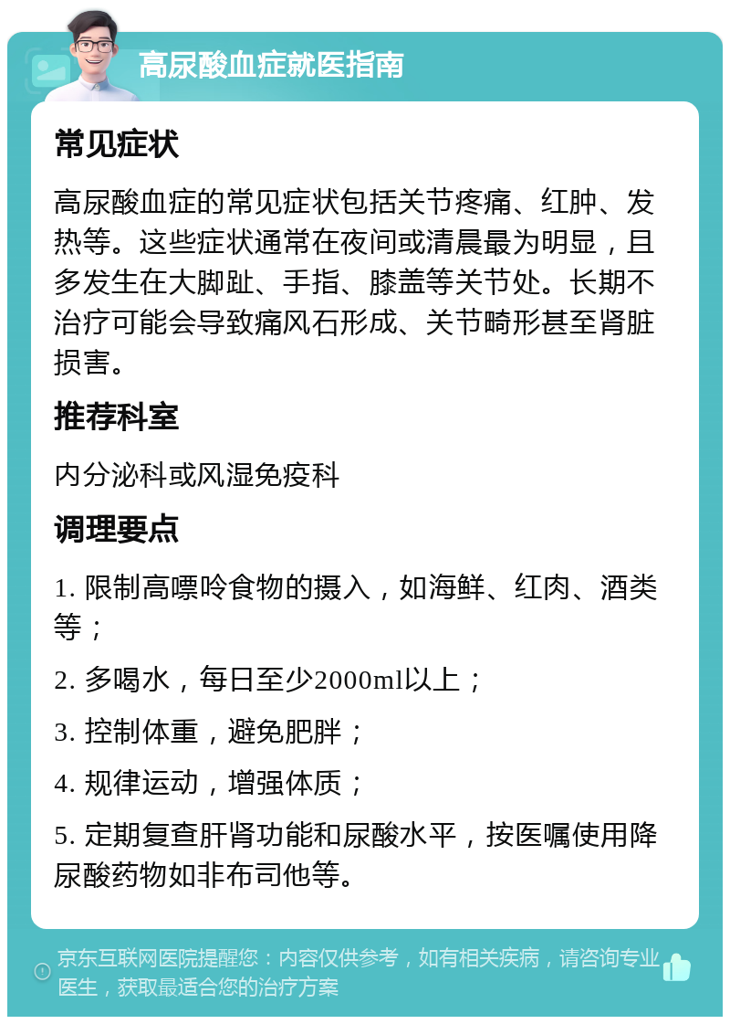 高尿酸血症就医指南 常见症状 高尿酸血症的常见症状包括关节疼痛、红肿、发热等。这些症状通常在夜间或清晨最为明显，且多发生在大脚趾、手指、膝盖等关节处。长期不治疗可能会导致痛风石形成、关节畸形甚至肾脏损害。 推荐科室 内分泌科或风湿免疫科 调理要点 1. 限制高嘌呤食物的摄入，如海鲜、红肉、酒类等； 2. 多喝水，每日至少2000ml以上； 3. 控制体重，避免肥胖； 4. 规律运动，增强体质； 5. 定期复查肝肾功能和尿酸水平，按医嘱使用降尿酸药物如非布司他等。