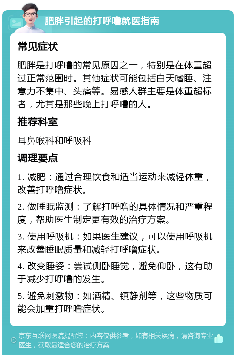 肥胖引起的打呼噜就医指南 常见症状 肥胖是打呼噜的常见原因之一，特别是在体重超过正常范围时。其他症状可能包括白天嗜睡、注意力不集中、头痛等。易感人群主要是体重超标者，尤其是那些晚上打呼噜的人。 推荐科室 耳鼻喉科和呼吸科 调理要点 1. 减肥：通过合理饮食和适当运动来减轻体重，改善打呼噜症状。 2. 做睡眠监测：了解打呼噜的具体情况和严重程度，帮助医生制定更有效的治疗方案。 3. 使用呼吸机：如果医生建议，可以使用呼吸机来改善睡眠质量和减轻打呼噜症状。 4. 改变睡姿：尝试侧卧睡觉，避免仰卧，这有助于减少打呼噜的发生。 5. 避免刺激物：如酒精、镇静剂等，这些物质可能会加重打呼噜症状。