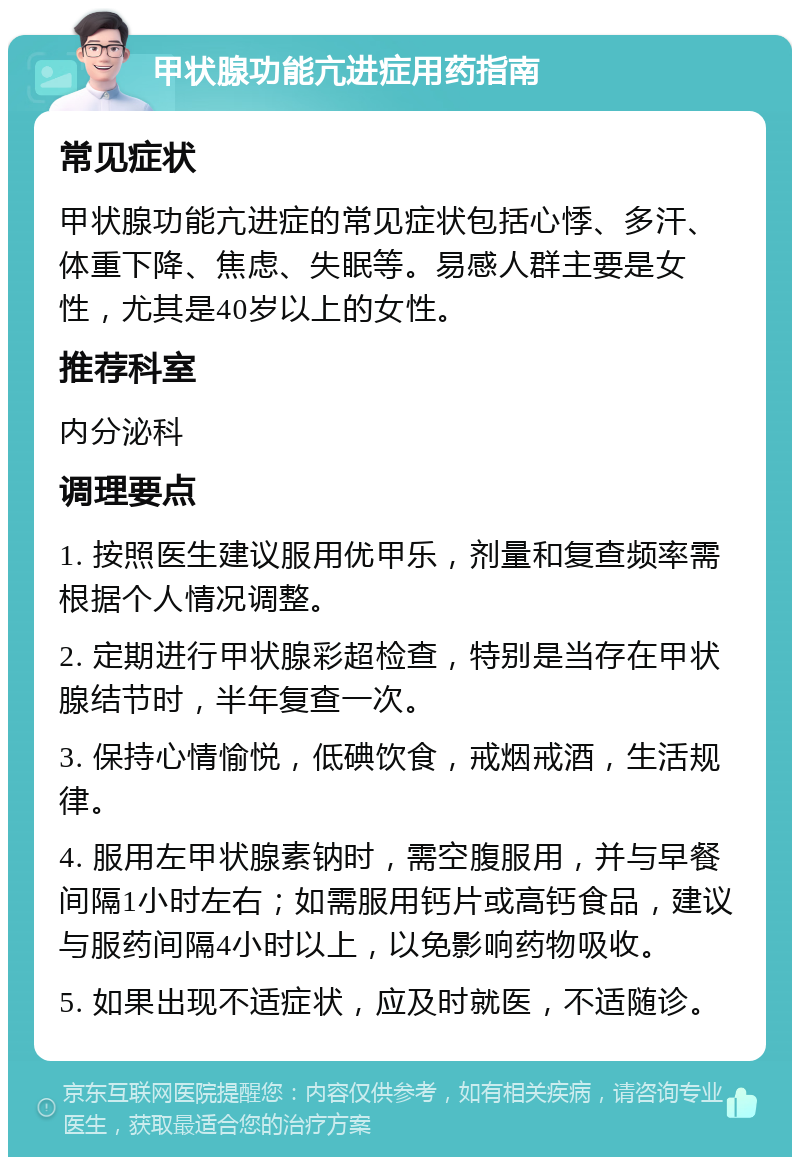 甲状腺功能亢进症用药指南 常见症状 甲状腺功能亢进症的常见症状包括心悸、多汗、体重下降、焦虑、失眠等。易感人群主要是女性，尤其是40岁以上的女性。 推荐科室 内分泌科 调理要点 1. 按照医生建议服用优甲乐，剂量和复查频率需根据个人情况调整。 2. 定期进行甲状腺彩超检查，特别是当存在甲状腺结节时，半年复查一次。 3. 保持心情愉悦，低碘饮食，戒烟戒酒，生活规律。 4. 服用左甲状腺素钠时，需空腹服用，并与早餐间隔1小时左右；如需服用钙片或高钙食品，建议与服药间隔4小时以上，以免影响药物吸收。 5. 如果出现不适症状，应及时就医，不适随诊。