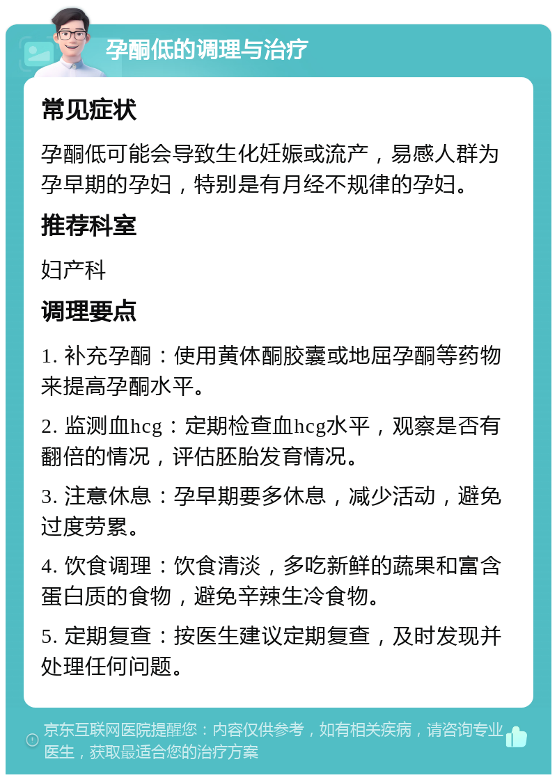 孕酮低的调理与治疗 常见症状 孕酮低可能会导致生化妊娠或流产，易感人群为孕早期的孕妇，特别是有月经不规律的孕妇。 推荐科室 妇产科 调理要点 1. 补充孕酮：使用黄体酮胶囊或地屈孕酮等药物来提高孕酮水平。 2. 监测血hcg：定期检查血hcg水平，观察是否有翻倍的情况，评估胚胎发育情况。 3. 注意休息：孕早期要多休息，减少活动，避免过度劳累。 4. 饮食调理：饮食清淡，多吃新鲜的蔬果和富含蛋白质的食物，避免辛辣生冷食物。 5. 定期复查：按医生建议定期复查，及时发现并处理任何问题。