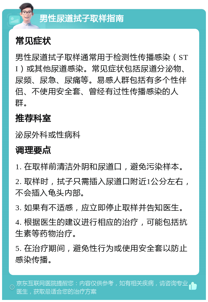 男性尿道拭子取样指南 常见症状 男性尿道拭子取样通常用于检测性传播感染（STI）或其他尿道感染。常见症状包括尿道分泌物、尿频、尿急、尿痛等。易感人群包括有多个性伴侣、不使用安全套、曾经有过性传播感染的人群。 推荐科室 泌尿外科或性病科 调理要点 1. 在取样前清洁外阴和尿道口，避免污染样本。 2. 取样时，拭子只需插入尿道口附近1公分左右，不会插入龟头内部。 3. 如果有不适感，应立即停止取样并告知医生。 4. 根据医生的建议进行相应的治疗，可能包括抗生素等药物治疗。 5. 在治疗期间，避免性行为或使用安全套以防止感染传播。