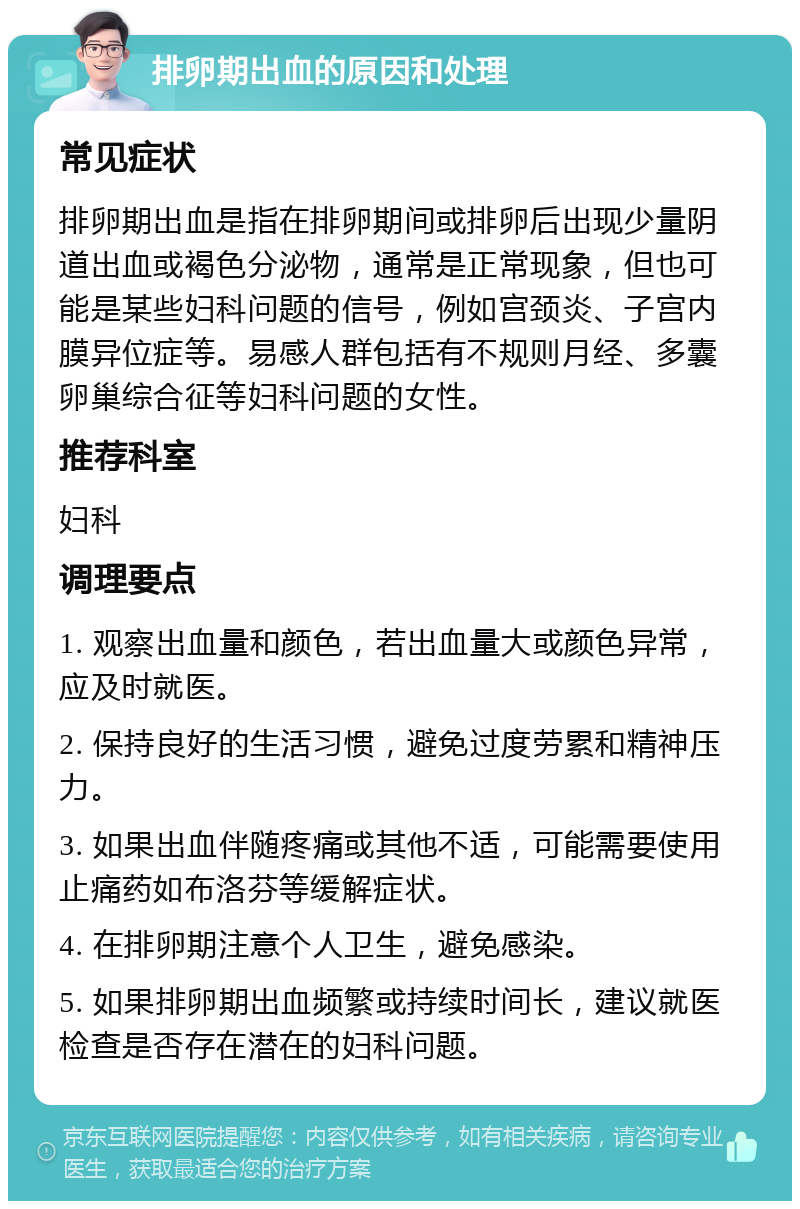 排卵期出血的原因和处理 常见症状 排卵期出血是指在排卵期间或排卵后出现少量阴道出血或褐色分泌物，通常是正常现象，但也可能是某些妇科问题的信号，例如宫颈炎、子宫内膜异位症等。易感人群包括有不规则月经、多囊卵巢综合征等妇科问题的女性。 推荐科室 妇科 调理要点 1. 观察出血量和颜色，若出血量大或颜色异常，应及时就医。 2. 保持良好的生活习惯，避免过度劳累和精神压力。 3. 如果出血伴随疼痛或其他不适，可能需要使用止痛药如布洛芬等缓解症状。 4. 在排卵期注意个人卫生，避免感染。 5. 如果排卵期出血频繁或持续时间长，建议就医检查是否存在潜在的妇科问题。