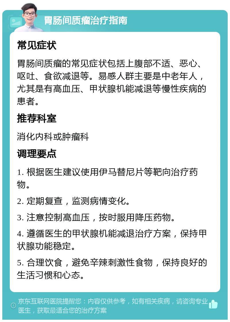 胃肠间质瘤治疗指南 常见症状 胃肠间质瘤的常见症状包括上腹部不适、恶心、呕吐、食欲减退等。易感人群主要是中老年人，尤其是有高血压、甲状腺机能减退等慢性疾病的患者。 推荐科室 消化内科或肿瘤科 调理要点 1. 根据医生建议使用伊马替尼片等靶向治疗药物。 2. 定期复查，监测病情变化。 3. 注意控制高血压，按时服用降压药物。 4. 遵循医生的甲状腺机能减退治疗方案，保持甲状腺功能稳定。 5. 合理饮食，避免辛辣刺激性食物，保持良好的生活习惯和心态。