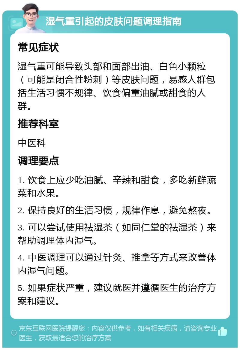 湿气重引起的皮肤问题调理指南 常见症状 湿气重可能导致头部和面部出油、白色小颗粒（可能是闭合性粉刺）等皮肤问题，易感人群包括生活习惯不规律、饮食偏重油腻或甜食的人群。 推荐科室 中医科 调理要点 1. 饮食上应少吃油腻、辛辣和甜食，多吃新鲜蔬菜和水果。 2. 保持良好的生活习惯，规律作息，避免熬夜。 3. 可以尝试使用祛湿茶（如同仁堂的祛湿茶）来帮助调理体内湿气。 4. 中医调理可以通过针灸、推拿等方式来改善体内湿气问题。 5. 如果症状严重，建议就医并遵循医生的治疗方案和建议。