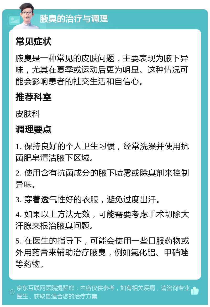 腋臭的治疗与调理 常见症状 腋臭是一种常见的皮肤问题，主要表现为腋下异味，尤其在夏季或运动后更为明显。这种情况可能会影响患者的社交生活和自信心。 推荐科室 皮肤科 调理要点 1. 保持良好的个人卫生习惯，经常洗澡并使用抗菌肥皂清洁腋下区域。 2. 使用含有抗菌成分的腋下喷雾或除臭剂来控制异味。 3. 穿着透气性好的衣服，避免过度出汗。 4. 如果以上方法无效，可能需要考虑手术切除大汗腺来根治腋臭问题。 5. 在医生的指导下，可能会使用一些口服药物或外用药膏来辅助治疗腋臭，例如氯化铝、甲硝唑等药物。