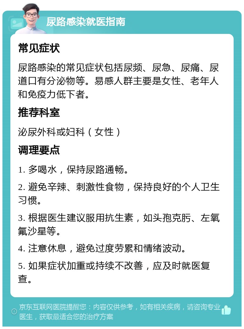 尿路感染就医指南 常见症状 尿路感染的常见症状包括尿频、尿急、尿痛、尿道口有分泌物等。易感人群主要是女性、老年人和免疫力低下者。 推荐科室 泌尿外科或妇科（女性） 调理要点 1. 多喝水，保持尿路通畅。 2. 避免辛辣、刺激性食物，保持良好的个人卫生习惯。 3. 根据医生建议服用抗生素，如头孢克肟、左氧氟沙星等。 4. 注意休息，避免过度劳累和情绪波动。 5. 如果症状加重或持续不改善，应及时就医复查。