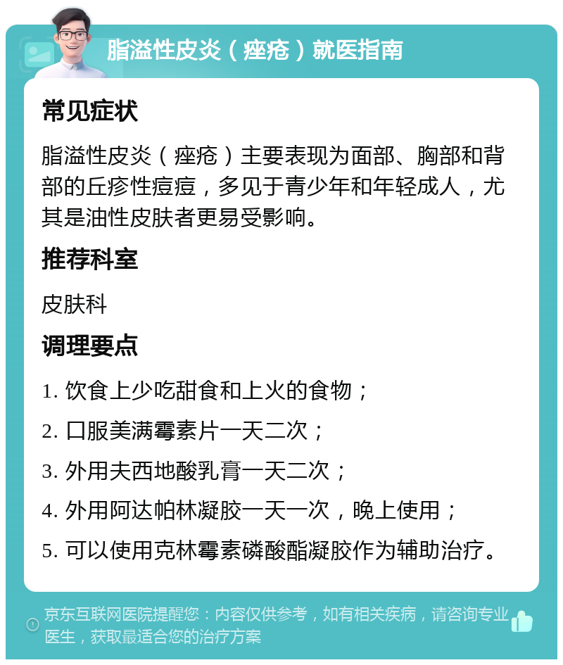 脂溢性皮炎（痤疮）就医指南 常见症状 脂溢性皮炎（痤疮）主要表现为面部、胸部和背部的丘疹性痘痘，多见于青少年和年轻成人，尤其是油性皮肤者更易受影响。 推荐科室 皮肤科 调理要点 1. 饮食上少吃甜食和上火的食物； 2. 口服美满霉素片一天二次； 3. 外用夫西地酸乳膏一天二次； 4. 外用阿达帕林凝胶一天一次，晚上使用； 5. 可以使用克林霉素磷酸酯凝胶作为辅助治疗。