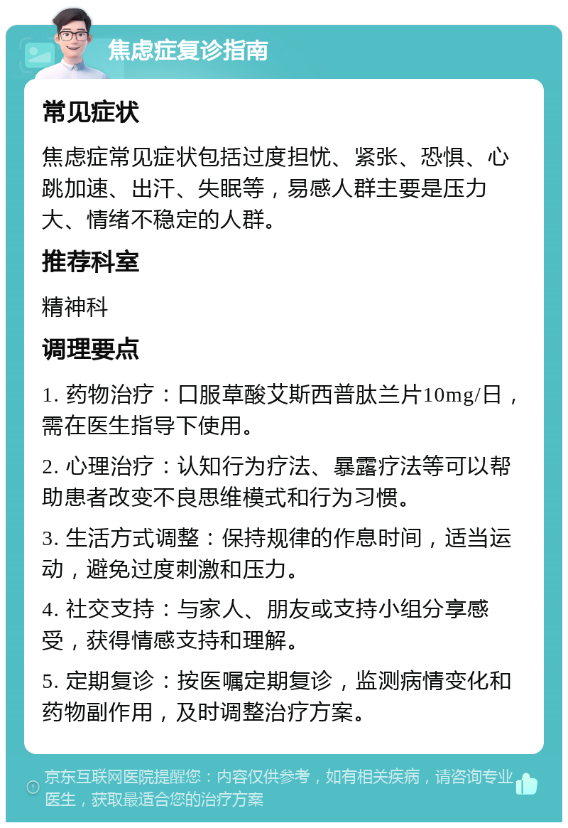 焦虑症复诊指南 常见症状 焦虑症常见症状包括过度担忧、紧张、恐惧、心跳加速、出汗、失眠等，易感人群主要是压力大、情绪不稳定的人群。 推荐科室 精神科 调理要点 1. 药物治疗：口服草酸艾斯西普肽兰片10mg/日，需在医生指导下使用。 2. 心理治疗：认知行为疗法、暴露疗法等可以帮助患者改变不良思维模式和行为习惯。 3. 生活方式调整：保持规律的作息时间，适当运动，避免过度刺激和压力。 4. 社交支持：与家人、朋友或支持小组分享感受，获得情感支持和理解。 5. 定期复诊：按医嘱定期复诊，监测病情变化和药物副作用，及时调整治疗方案。