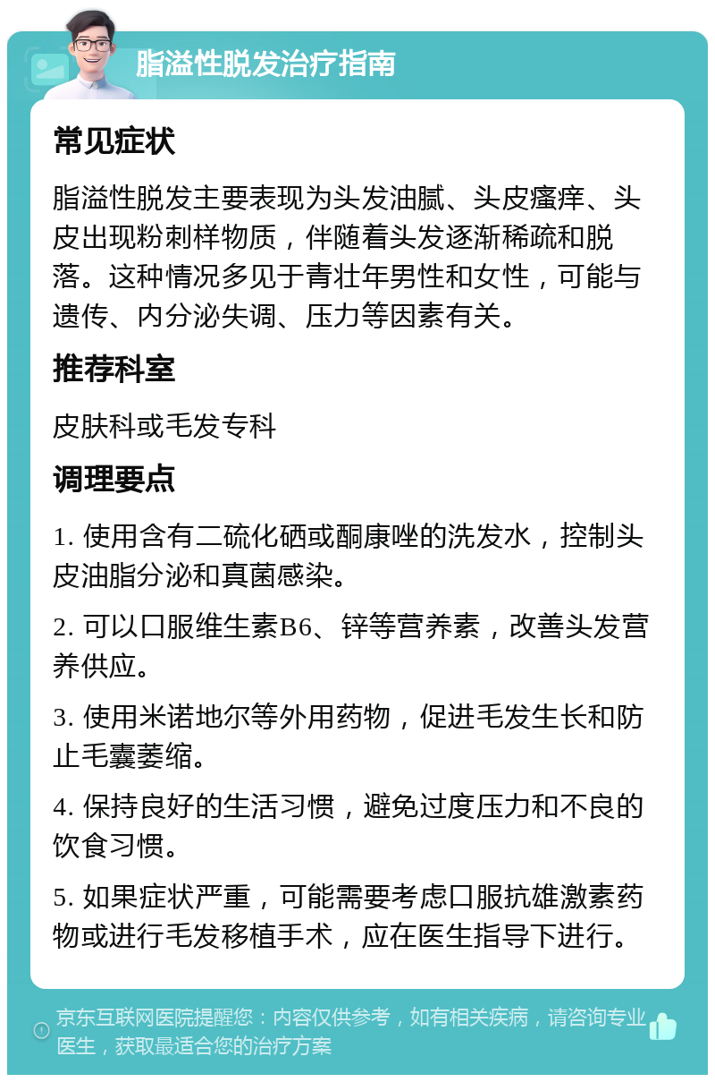 脂溢性脱发治疗指南 常见症状 脂溢性脱发主要表现为头发油腻、头皮瘙痒、头皮出现粉刺样物质，伴随着头发逐渐稀疏和脱落。这种情况多见于青壮年男性和女性，可能与遗传、内分泌失调、压力等因素有关。 推荐科室 皮肤科或毛发专科 调理要点 1. 使用含有二硫化硒或酮康唑的洗发水，控制头皮油脂分泌和真菌感染。 2. 可以口服维生素B6、锌等营养素，改善头发营养供应。 3. 使用米诺地尔等外用药物，促进毛发生长和防止毛囊萎缩。 4. 保持良好的生活习惯，避免过度压力和不良的饮食习惯。 5. 如果症状严重，可能需要考虑口服抗雄激素药物或进行毛发移植手术，应在医生指导下进行。