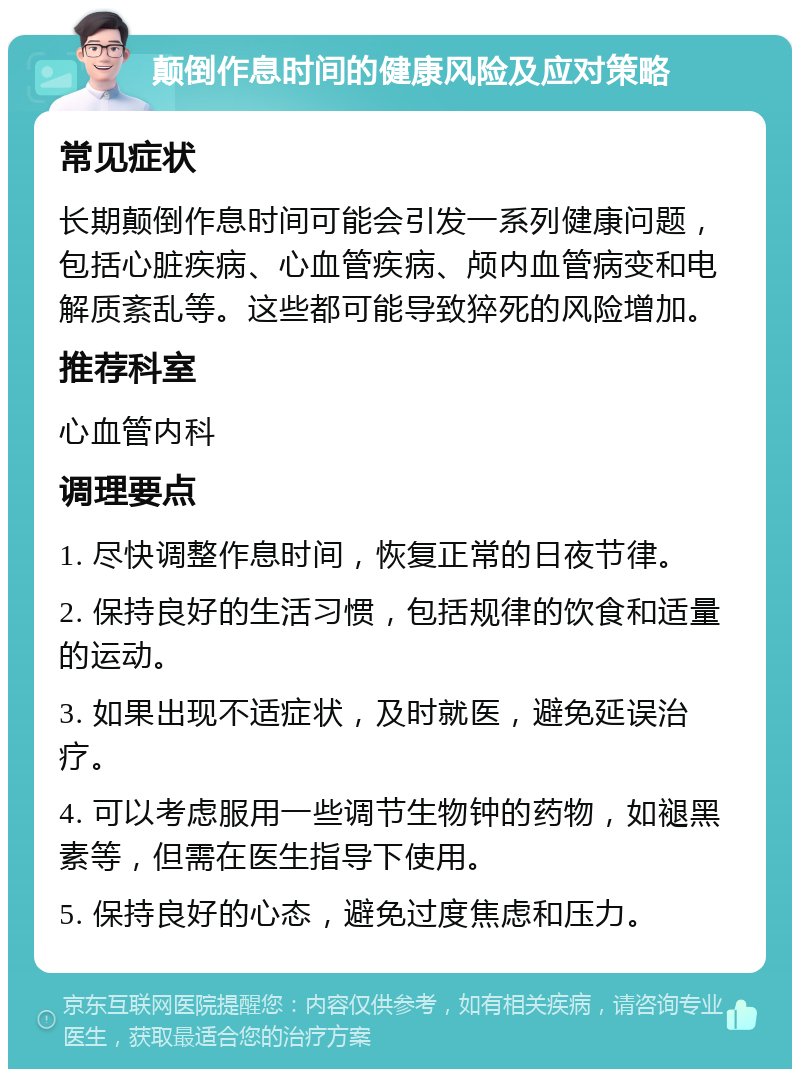 颠倒作息时间的健康风险及应对策略 常见症状 长期颠倒作息时间可能会引发一系列健康问题，包括心脏疾病、心血管疾病、颅内血管病变和电解质紊乱等。这些都可能导致猝死的风险增加。 推荐科室 心血管内科 调理要点 1. 尽快调整作息时间，恢复正常的日夜节律。 2. 保持良好的生活习惯，包括规律的饮食和适量的运动。 3. 如果出现不适症状，及时就医，避免延误治疗。 4. 可以考虑服用一些调节生物钟的药物，如褪黑素等，但需在医生指导下使用。 5. 保持良好的心态，避免过度焦虑和压力。