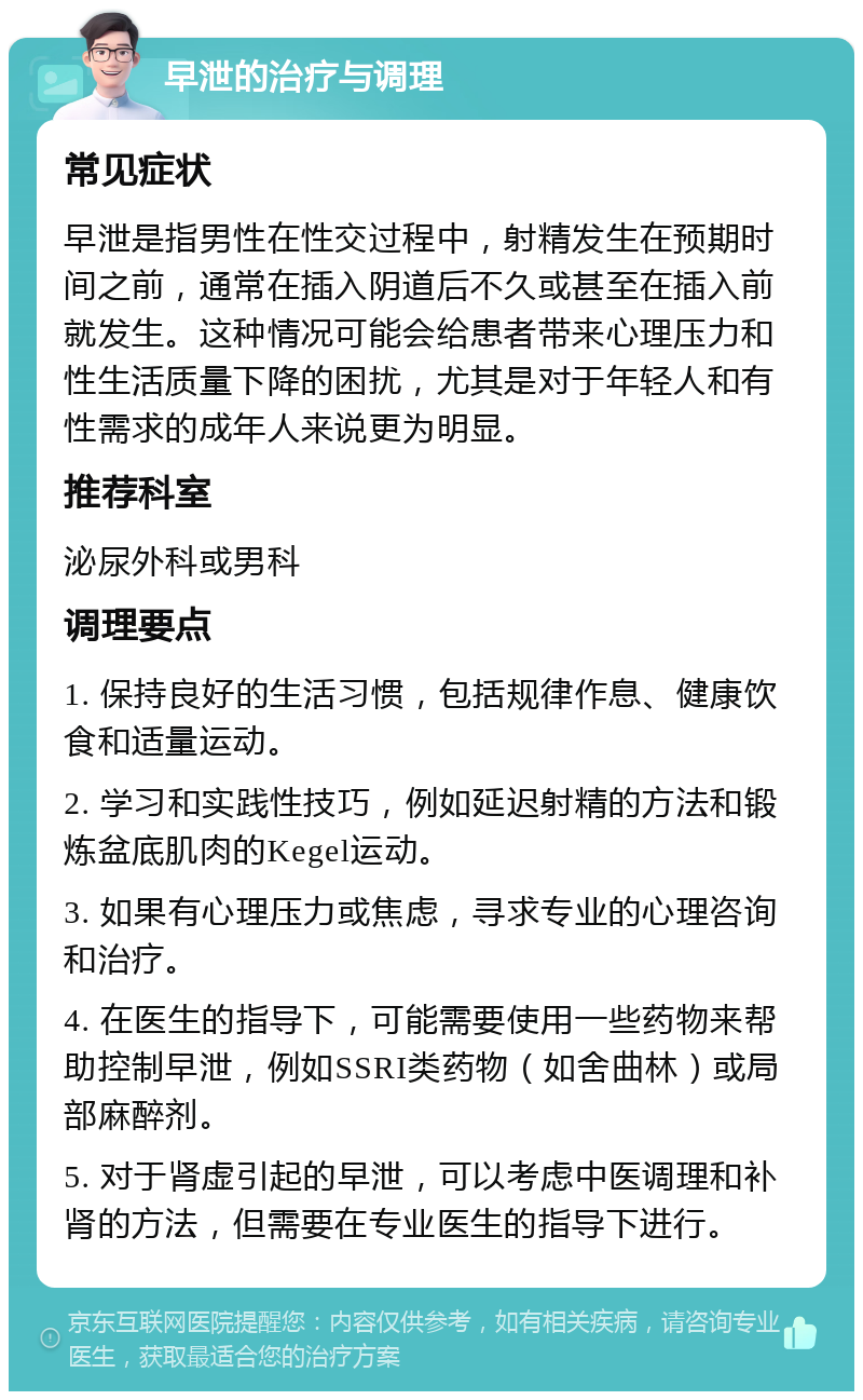 早泄的治疗与调理 常见症状 早泄是指男性在性交过程中，射精发生在预期时间之前，通常在插入阴道后不久或甚至在插入前就发生。这种情况可能会给患者带来心理压力和性生活质量下降的困扰，尤其是对于年轻人和有性需求的成年人来说更为明显。 推荐科室 泌尿外科或男科 调理要点 1. 保持良好的生活习惯，包括规律作息、健康饮食和适量运动。 2. 学习和实践性技巧，例如延迟射精的方法和锻炼盆底肌肉的Kegel运动。 3. 如果有心理压力或焦虑，寻求专业的心理咨询和治疗。 4. 在医生的指导下，可能需要使用一些药物来帮助控制早泄，例如SSRI类药物（如舍曲林）或局部麻醉剂。 5. 对于肾虚引起的早泄，可以考虑中医调理和补肾的方法，但需要在专业医生的指导下进行。