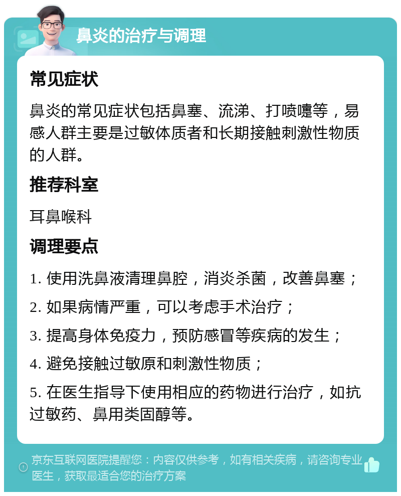 鼻炎的治疗与调理 常见症状 鼻炎的常见症状包括鼻塞、流涕、打喷嚏等，易感人群主要是过敏体质者和长期接触刺激性物质的人群。 推荐科室 耳鼻喉科 调理要点 1. 使用洗鼻液清理鼻腔，消炎杀菌，改善鼻塞； 2. 如果病情严重，可以考虑手术治疗； 3. 提高身体免疫力，预防感冒等疾病的发生； 4. 避免接触过敏原和刺激性物质； 5. 在医生指导下使用相应的药物进行治疗，如抗过敏药、鼻用类固醇等。