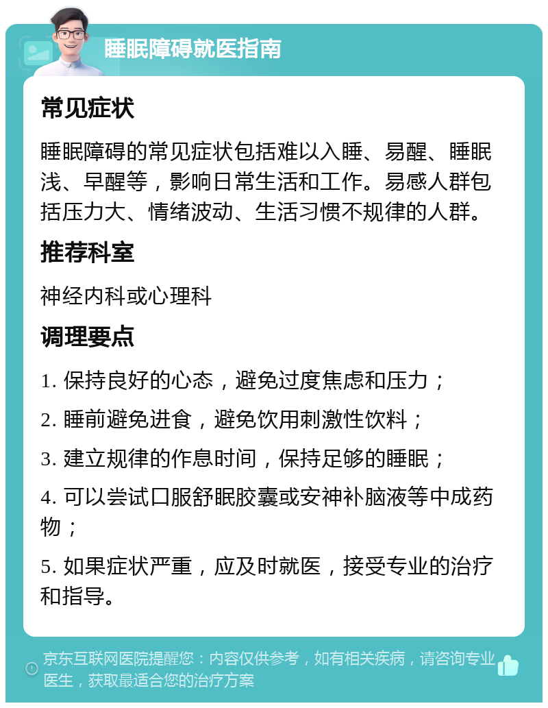 睡眠障碍就医指南 常见症状 睡眠障碍的常见症状包括难以入睡、易醒、睡眠浅、早醒等，影响日常生活和工作。易感人群包括压力大、情绪波动、生活习惯不规律的人群。 推荐科室 神经内科或心理科 调理要点 1. 保持良好的心态，避免过度焦虑和压力； 2. 睡前避免进食，避免饮用刺激性饮料； 3. 建立规律的作息时间，保持足够的睡眠； 4. 可以尝试口服舒眠胶囊或安神补脑液等中成药物； 5. 如果症状严重，应及时就医，接受专业的治疗和指导。