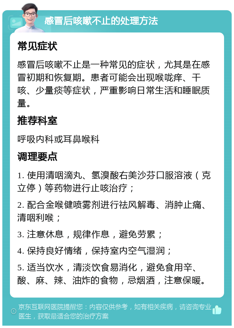 感冒后咳嗽不止的处理方法 常见症状 感冒后咳嗽不止是一种常见的症状，尤其是在感冒初期和恢复期。患者可能会出现喉咙痒、干咳、少量痰等症状，严重影响日常生活和睡眠质量。 推荐科室 呼吸内科或耳鼻喉科 调理要点 1. 使用清咽滴丸、氢溴酸右美沙芬口服溶液（克立停）等药物进行止咳治疗； 2. 配合金喉健喷雾剂进行祛风解毒、消肿止痛、清咽利喉； 3. 注意休息，规律作息，避免劳累； 4. 保持良好情绪，保持室内空气湿润； 5. 适当饮水，清淡饮食易消化，避免食用辛、酸、麻、辣、油炸的食物，忌烟酒，注意保暖。