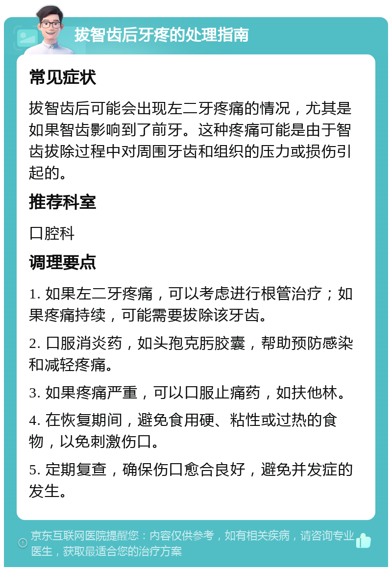 拔智齿后牙疼的处理指南 常见症状 拔智齿后可能会出现左二牙疼痛的情况，尤其是如果智齿影响到了前牙。这种疼痛可能是由于智齿拔除过程中对周围牙齿和组织的压力或损伤引起的。 推荐科室 口腔科 调理要点 1. 如果左二牙疼痛，可以考虑进行根管治疗；如果疼痛持续，可能需要拔除该牙齿。 2. 口服消炎药，如头孢克肟胶囊，帮助预防感染和减轻疼痛。 3. 如果疼痛严重，可以口服止痛药，如扶他林。 4. 在恢复期间，避免食用硬、粘性或过热的食物，以免刺激伤口。 5. 定期复查，确保伤口愈合良好，避免并发症的发生。