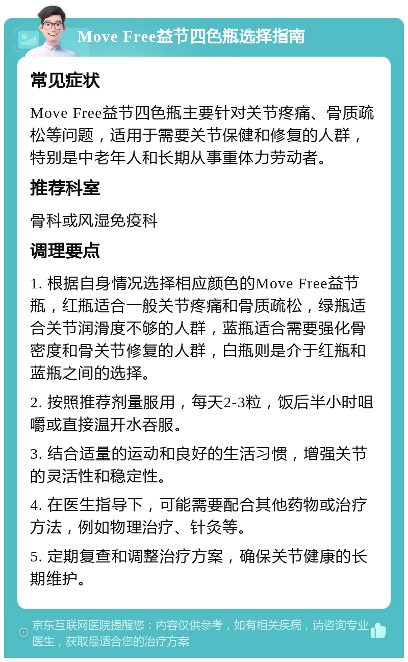 Move Free益节四色瓶选择指南 常见症状 Move Free益节四色瓶主要针对关节疼痛、骨质疏松等问题，适用于需要关节保健和修复的人群，特别是中老年人和长期从事重体力劳动者。 推荐科室 骨科或风湿免疫科 调理要点 1. 根据自身情况选择相应颜色的Move Free益节瓶，红瓶适合一般关节疼痛和骨质疏松，绿瓶适合关节润滑度不够的人群，蓝瓶适合需要强化骨密度和骨关节修复的人群，白瓶则是介于红瓶和蓝瓶之间的选择。 2. 按照推荐剂量服用，每天2-3粒，饭后半小时咀嚼或直接温开水吞服。 3. 结合适量的运动和良好的生活习惯，增强关节的灵活性和稳定性。 4. 在医生指导下，可能需要配合其他药物或治疗方法，例如物理治疗、针灸等。 5. 定期复查和调整治疗方案，确保关节健康的长期维护。