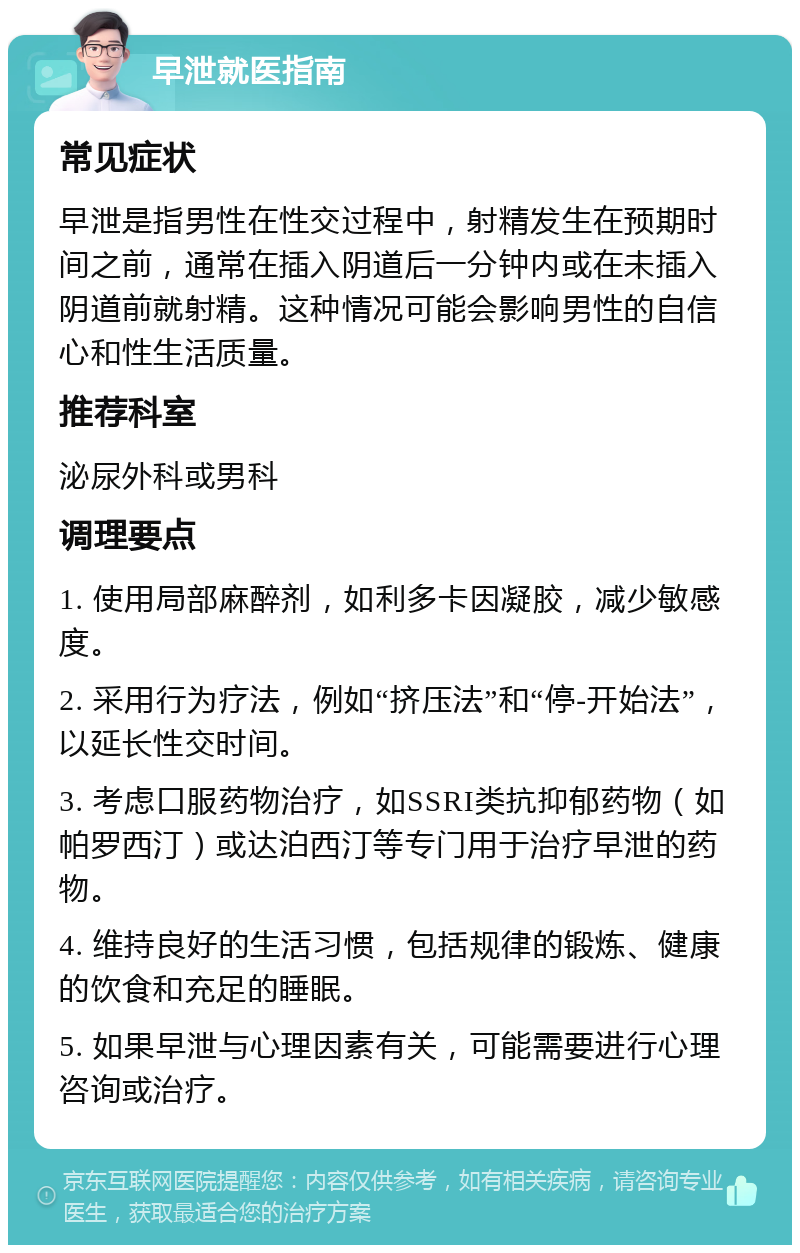 早泄就医指南 常见症状 早泄是指男性在性交过程中，射精发生在预期时间之前，通常在插入阴道后一分钟内或在未插入阴道前就射精。这种情况可能会影响男性的自信心和性生活质量。 推荐科室 泌尿外科或男科 调理要点 1. 使用局部麻醉剂，如利多卡因凝胶，减少敏感度。 2. 采用行为疗法，例如“挤压法”和“停-开始法”，以延长性交时间。 3. 考虑口服药物治疗，如SSRI类抗抑郁药物（如帕罗西汀）或达泊西汀等专门用于治疗早泄的药物。 4. 维持良好的生活习惯，包括规律的锻炼、健康的饮食和充足的睡眠。 5. 如果早泄与心理因素有关，可能需要进行心理咨询或治疗。