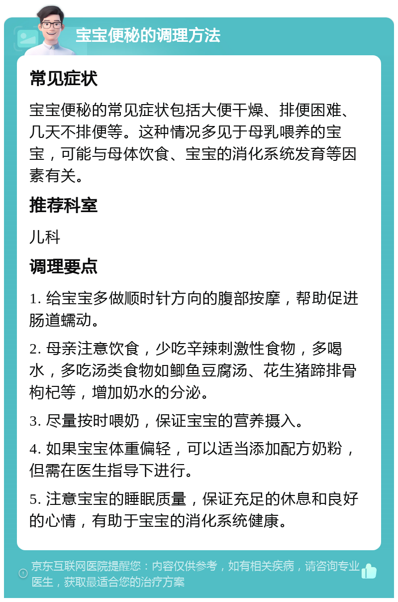 宝宝便秘的调理方法 常见症状 宝宝便秘的常见症状包括大便干燥、排便困难、几天不排便等。这种情况多见于母乳喂养的宝宝，可能与母体饮食、宝宝的消化系统发育等因素有关。 推荐科室 儿科 调理要点 1. 给宝宝多做顺时针方向的腹部按摩，帮助促进肠道蠕动。 2. 母亲注意饮食，少吃辛辣刺激性食物，多喝水，多吃汤类食物如鲫鱼豆腐汤、花生猪蹄排骨枸杞等，增加奶水的分泌。 3. 尽量按时喂奶，保证宝宝的营养摄入。 4. 如果宝宝体重偏轻，可以适当添加配方奶粉，但需在医生指导下进行。 5. 注意宝宝的睡眠质量，保证充足的休息和良好的心情，有助于宝宝的消化系统健康。