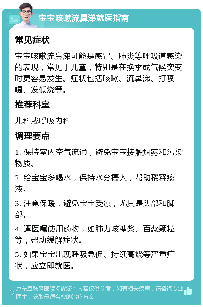 宝宝咳嗽流鼻涕就医指南 常见症状 宝宝咳嗽流鼻涕可能是感冒、肺炎等呼吸道感染的表现，常见于儿童，特别是在换季或气候突变时更容易发生。症状包括咳嗽、流鼻涕、打喷嚏、发低烧等。 推荐科室 儿科或呼吸内科 调理要点 1. 保持室内空气流通，避免宝宝接触烟雾和污染物质。 2. 给宝宝多喝水，保持水分摄入，帮助稀释痰液。 3. 注意保暖，避免宝宝受凉，尤其是头部和脚部。 4. 遵医嘱使用药物，如肺力咳糖浆、百蕊颗粒等，帮助缓解症状。 5. 如果宝宝出现呼吸急促、持续高烧等严重症状，应立即就医。