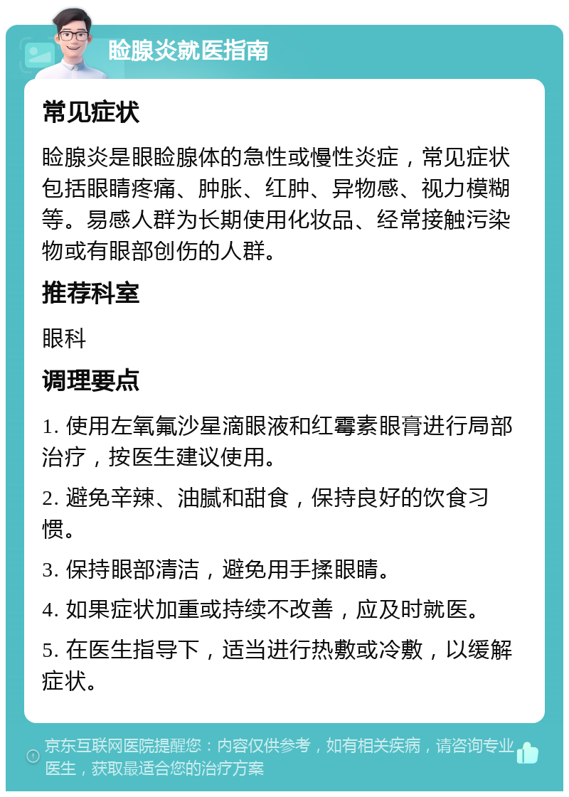 睑腺炎就医指南 常见症状 睑腺炎是眼睑腺体的急性或慢性炎症，常见症状包括眼睛疼痛、肿胀、红肿、异物感、视力模糊等。易感人群为长期使用化妆品、经常接触污染物或有眼部创伤的人群。 推荐科室 眼科 调理要点 1. 使用左氧氟沙星滴眼液和红霉素眼膏进行局部治疗，按医生建议使用。 2. 避免辛辣、油腻和甜食，保持良好的饮食习惯。 3. 保持眼部清洁，避免用手揉眼睛。 4. 如果症状加重或持续不改善，应及时就医。 5. 在医生指导下，适当进行热敷或冷敷，以缓解症状。