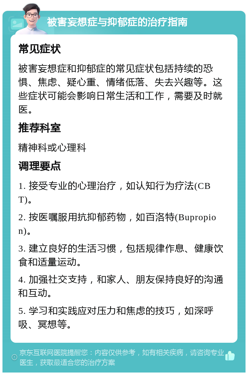 被害妄想症与抑郁症的治疗指南 常见症状 被害妄想症和抑郁症的常见症状包括持续的恐惧、焦虑、疑心重、情绪低落、失去兴趣等。这些症状可能会影响日常生活和工作，需要及时就医。 推荐科室 精神科或心理科 调理要点 1. 接受专业的心理治疗，如认知行为疗法(CBT)。 2. 按医嘱服用抗抑郁药物，如百洛特(Bupropion)。 3. 建立良好的生活习惯，包括规律作息、健康饮食和适量运动。 4. 加强社交支持，和家人、朋友保持良好的沟通和互动。 5. 学习和实践应对压力和焦虑的技巧，如深呼吸、冥想等。